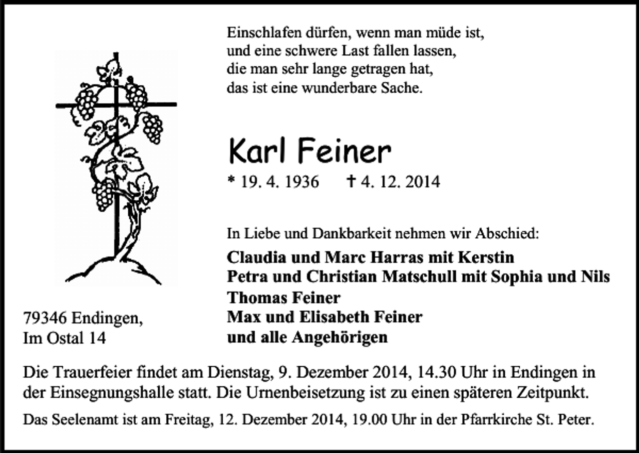<p>Einschlafen dürfen, wenn man müde ist,<br />und eine schwere Last fallen lassen,<br />die man sehr lange getragen hat,<br />das ist eine wunderbare Sache.</p><p>Karl Feiner<br />* 19. 4. 1936</p><p> 4. 12. 2014</p><p>In Liebe und Dankbarkeit nehmen wir Abschied:</p><p>79346 Endingen,<br />Im Ostal 14</p><p>Claudia und Marc Harras mit Kerstin<br />Petra und Christian Matschull mit Sophia und Nils<br />Thomas Feiner<br />Max und Elisabeth Feiner<br />und alle Angehörigen</p><p>Die Trauerfeier findet am Dienstag, 9. Dezember 2014, 14.30 Uhr in Endingen in<br />der Einsegnungshalle statt. Die Urnenbeisetzung ist zu einen späteren Zeitpunkt.<br />Das Seelenamt ist am Freitag, 12. Dezember 2014, 19.00 Uhr in der Pfarrkirche St. Peter.</p>