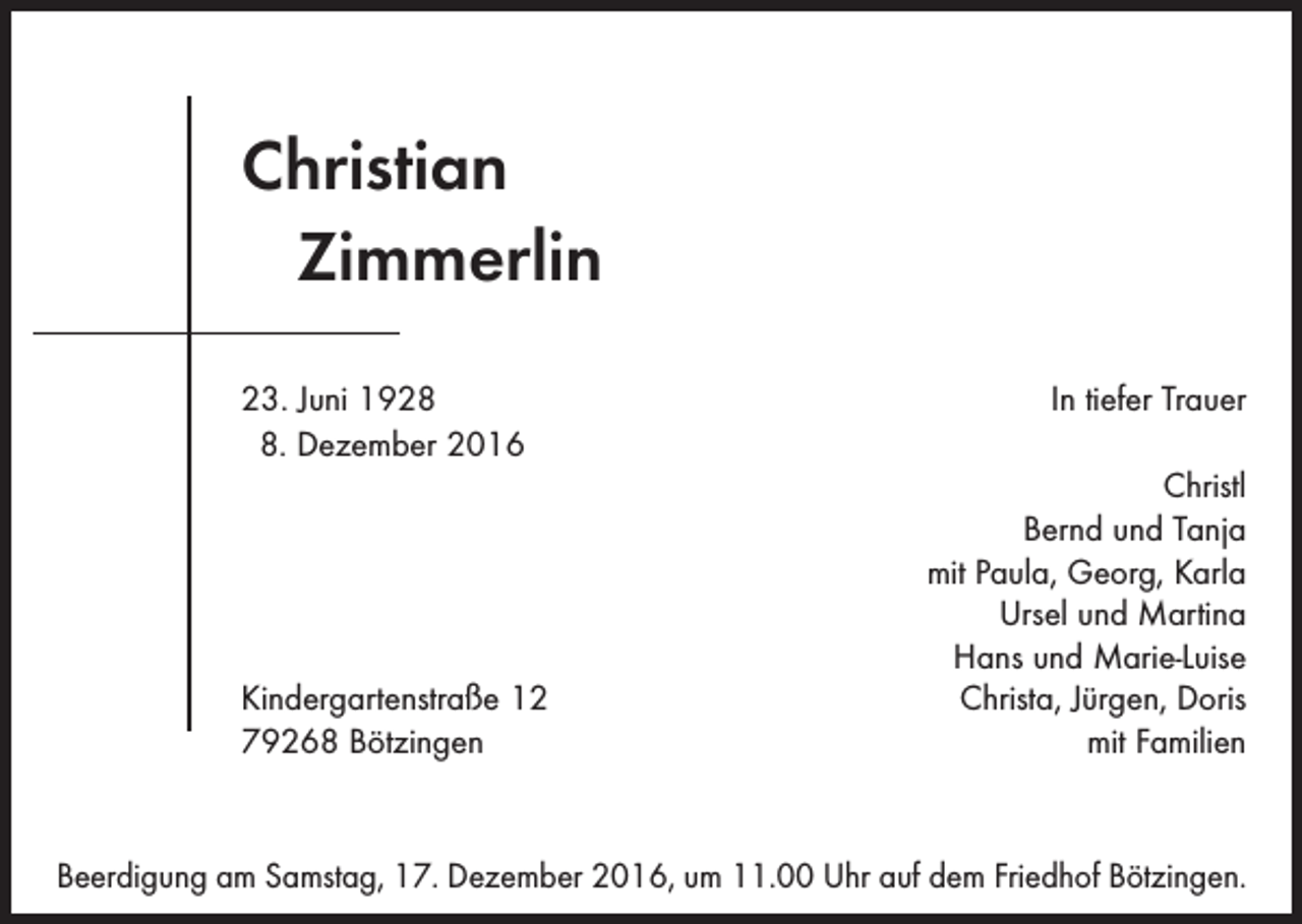 <p>Christian<br />Zimmerlin<br />23. Juni 1928<br />8. Dezember 2016</p><p>Kindergartenstraße 12<br />79268 Bötzingen</p><p>In tiefer Trauer<br />Christl<br />Bernd und Tanja<br />mit Paula, Georg, Karla<br />Ursel und Martina<br />Hans und Marie-Luise<br />Christa, Jürgen, Doris<br />mit Familien</p><p>Beerdigung am Samstag, 17. Dezember 2016, um 11.00 Uhr auf dem Friedhof Bötzingen.</p>