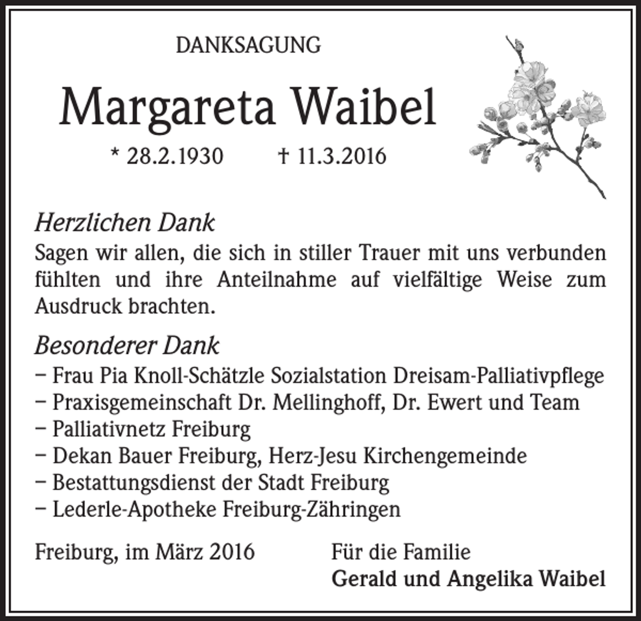 <p>DANKSAGUNG</p><p>Margareta Waibel<br />* 28.2.1930</p><p>† 11.3.2016</p><p>Herzlichen Dank<br />Sagen wir allen, die sich in stiller Trauer mit uns verbunden<br />fühlten und ihre Anteilnahme auf vielfältige Weise zum<br />Ausdruck brachten.</p><p>Besonderer Dank<br />– Frau Pia Knoll-Schätzle Sozialstation Dreisam-Palliativpflege<br />– Praxisgemeinschaft Dr. Mellinghoff, Dr. Ewert und Team<br />– Palliativnetz Freiburg<br />– Dekan Bauer Freiburg, Herz-Jesu Kirchengemeinde<br />– Bestattungsdienst der Stadt Freiburg<br />– Lederle-Apotheke Freiburg-Zähringen<br />Freiburg, im März 2016 Für die Familie<br />Gerald und Angelika Waibel</p>