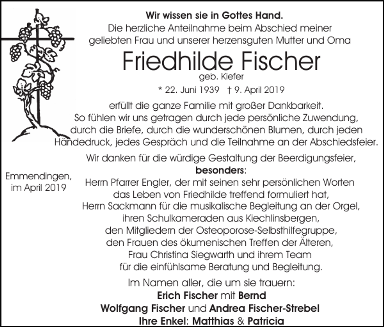 <p>Wir wissen sie in Gottes Hand.<br />Die herzliche Anteilnahme beim Abschied meiner<br />geliebten Frau und unserer herzensguten Mutter und Oma</p><p>Friedhilde Fischer<br />geb. Kiefer<br />* 22. Juni 1939 † 9. April 2019</p><p>erfüllt die ganze Familie mit großer Dankbarkeit.<br />So fühlen wir uns getragen durch jede persönliche Zuwendung,<br />durch die Briefe, durch die wunderschönen Blumen, durch jeden<br />Händedruck, jedes Gespräch und die Teilnahme an der Abschiedsfeier.<br />Emmendingen,<br />im April 2019</p><p>Wir danken für die würdige Gestaltung der Beerdigungsfeier,<br />besonders:<br />Herrn Pfarrer Engler, der mit seinen sehr persönlichen Worten<br />das Leben von Friedhilde treffend formuliert hat,<br />Herrn Sackmann für die musikalische Begleitung an der Orgel,<br />ihren Schulkameraden aus Kiechlinsbergen,<br />den Mitgliedern der Osteoporose-Selbsthilfegruppe,<br />den Frauen des ökumenischen Treffen der Älteren,<br />Frau Christina Siegwarth und ihrem Team<br />für die einfühlsame Beratung und Begleitung.</p><p>Im Namen aller, die um sie trauern:<br />Erich Fischer mit Bernd<br />Wolfgang Fischer und Andrea Fischer-Strebel<br />Ihre Enkel: Matthias &amp; Patricia</p>