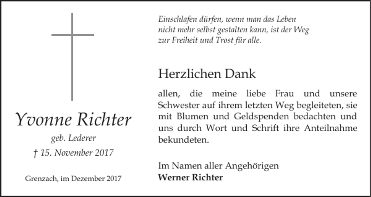 <p>Ei ns c hl afe n ddürfen,<br />ürfe n, wenn<br />we n n man<br />m a n das<br />d as Leben<br />Le be n<br />Einschlafen<br />ni c ht mehr<br />me hr sel<br />bst gest<br />alte n kkann,<br />a n n, ist<br />We g<br />nicht<br />selbst<br />gestalten<br />ist der<br />der Weg<br />zur<br />z ur Freiheit<br />Frei heit und<br />u n d Trost<br />Tr ost ffür<br />ü r alle.</p><p>Herzlichen<br />H er zli c h e n DDank<br />ank</p><p>YYvonne<br />v o n ne Ri<br />Richter<br />c hter<br />geb.<br />ge<br />b. Lederer<br />Le derer</p><p>allen,<br />all e n, die<br />di e meine<br />m ei n e liliebe<br />e b e Frau<br />Fr a u und<br />u n d unsere<br />u n s er e<br />S c h w e st er aauf<br />uf iihrem<br />hr e m lletzten<br />e t zt e n Weg<br />W e g begleiteten,<br />b e gl eit et e n, si<br />Schwester<br />siee<br />mit<br />mit BlBlumen<br />u m e n uund<br />n d GGeldspenden<br />el d s p e n d e n bedachten<br />b e d a c ht e n und<br />u nd<br />uuns<br />n s durch<br />d ur c h Wort<br />W ort uund<br />n d Schrift<br />S c hrift iihre<br />hr e Anteilnahme<br />A nt eil n a h m e<br />bekundeten.<br />b e k u n d et e n.</p><p>†† 115.<br />5. November<br />N o ve m ber 22<br />Grenzach,<br />Gr<br />e n z a c h, i im<br />m Dezember<br />D e z e m b e r</p><p>Im<br />I m Namen<br />N a m e n aller<br />all er Angehörigen<br />A n g e höri g e n<br />W er n er RiRichter<br />c ht er<br />Werner</p>