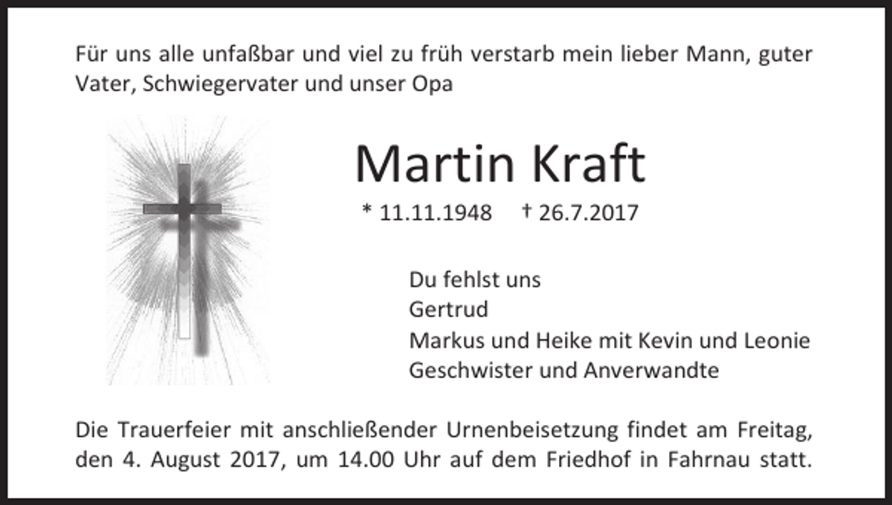 <p>Für uns alle unfaßbar und viel zu früh verstarb mein lieber Mann, guter<br />Vater, Schwiegervater und unser Opa</p><p>Martin Kraft<br />* 11.11.1948</p><p>† 26.7.2017</p><p>Du fehlst uns<br />Gertrud<br />Markus und Heike mit Kevin und Leonie<br />Geschwister und Anverwandte<br />Die Trauerfeier mit anschließender Urnenbeisetzung findet am Freitag,<br />den 4. August 2017, um 14.00 Uhr auf dem Friedhof in Fahrnau statt.</p>