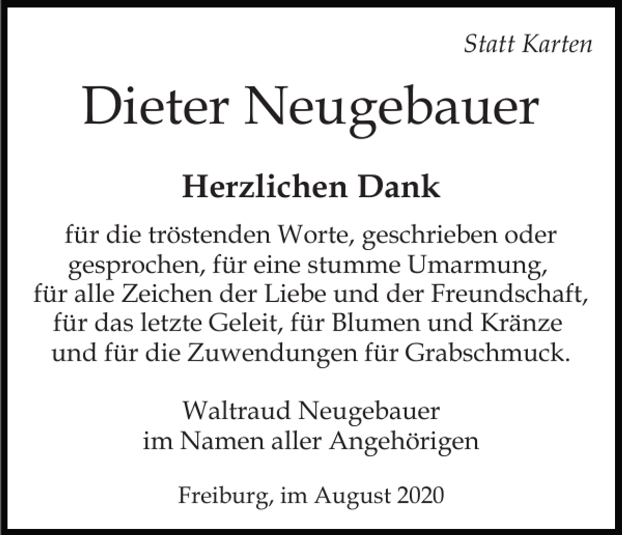<p>Statt Karten</p><p>Dieter Neugebauer<br />Herzlichen Dank<br />für die tröstenden Worte, geschrieben oder<br />gesprochen, für eine stumme Umarmung,<br />für alle Zeichen der Liebe und der Freundschaft,<br />für das letzte Geleit, für Blumen und Kränze<br />und für die Zuwendungen für Grabschmuck.<br />Waltraud Neugebauer<br />im Namen aller Angehörigen<br />Freiburg, im August 2020</p>
