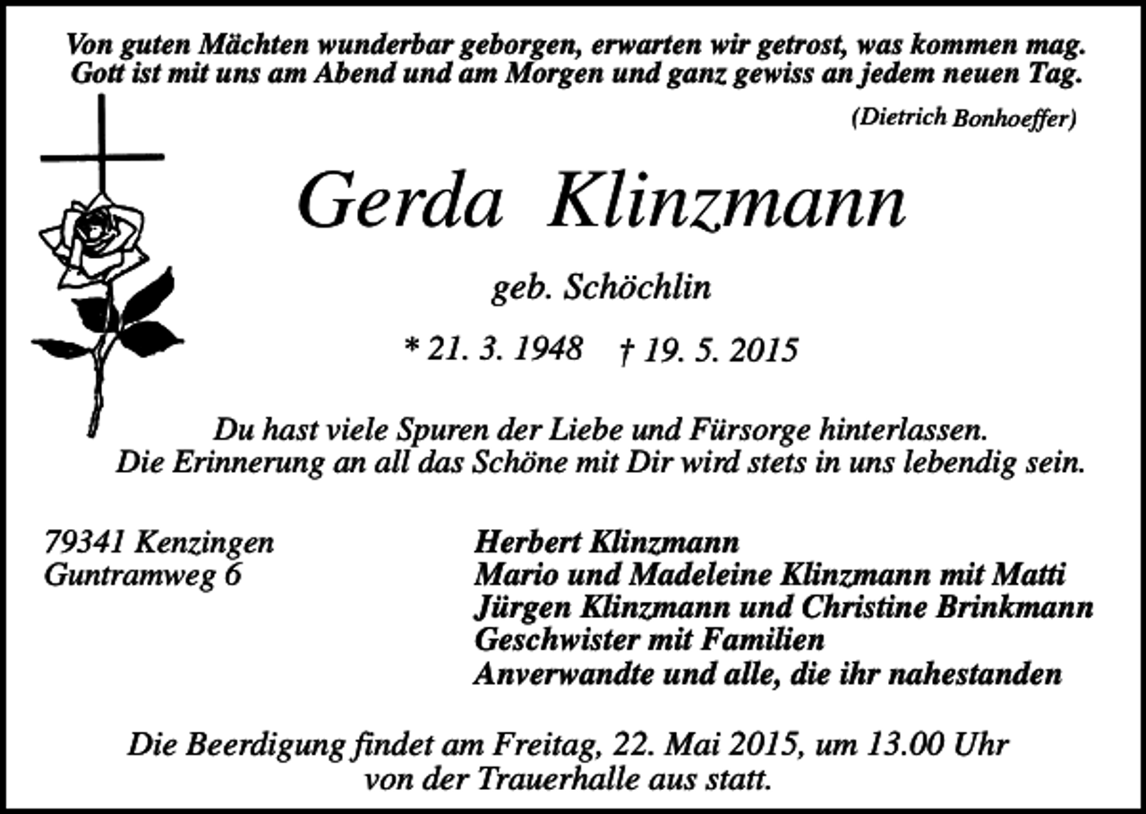 <p>Von guten Mächten wunderbar geborgen, erwarten wir getrost, was kommen mag.<br />Gott ist mit uns am Abend und am Morgen und ganz gewiss an jedem neuen Tag.<br />(Dietrich Bonhoeffer)</p><p>Gerda Klinzmann<br />geb. Schöchlin<br />* 21. 3. 1948</p><p>† 19. 5. 2015</p><p>Du hast viele Spuren der Liebe und Fürsorge hinterlassen.<br />Die Erinnerung an all das Schöne mit Dir wird stets in uns lebendig sein.<br />79341 Kenzingen<br />Guntramweg 6</p><p>Herbert Klinzmann<br />Mario und Madeleine Klinzmann mit Matti<br />Jürgen Klinzmann und Christine Brinkmann<br />Geschwister mit Familien<br />Anverwandte und alle, die ihr nahestanden</p><p>Die Beerdigung findet am Freitag, 22. Mai 2015, um 13.00 Uhr<br />von der Trauerhalle aus statt.</p>