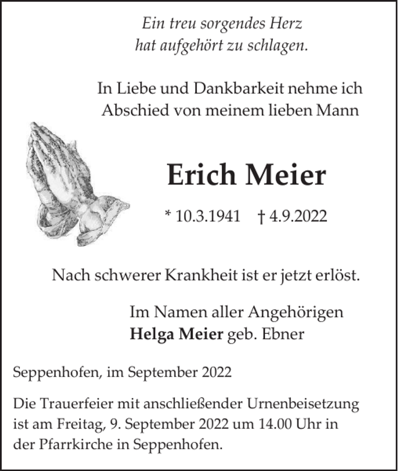 <p>Ein treu sorgendes Herz<br />hat aufgehört zu schlagen.<br />In Liebe und Dankbarkeit nehme ich<br />Abschied von meinem lieben Mann</p><p>Erich Meier<br />* 10.3.1941 † 4.9.2022</p><p>Nach schwerer Krankheit ist er jetzt erlöst.<br />Im Namen aller Angehörigen<br />Helga Meier geb. Ebner<br />Seppenhofen, im September 2022<br />Die Trauerfeier mit anschließender Urnenbeisetzung<br />ist am Freitag, 9. September 2022 um 14.00 Uhr in<br />der Pfarrkirche in Seppenhofen.</p>