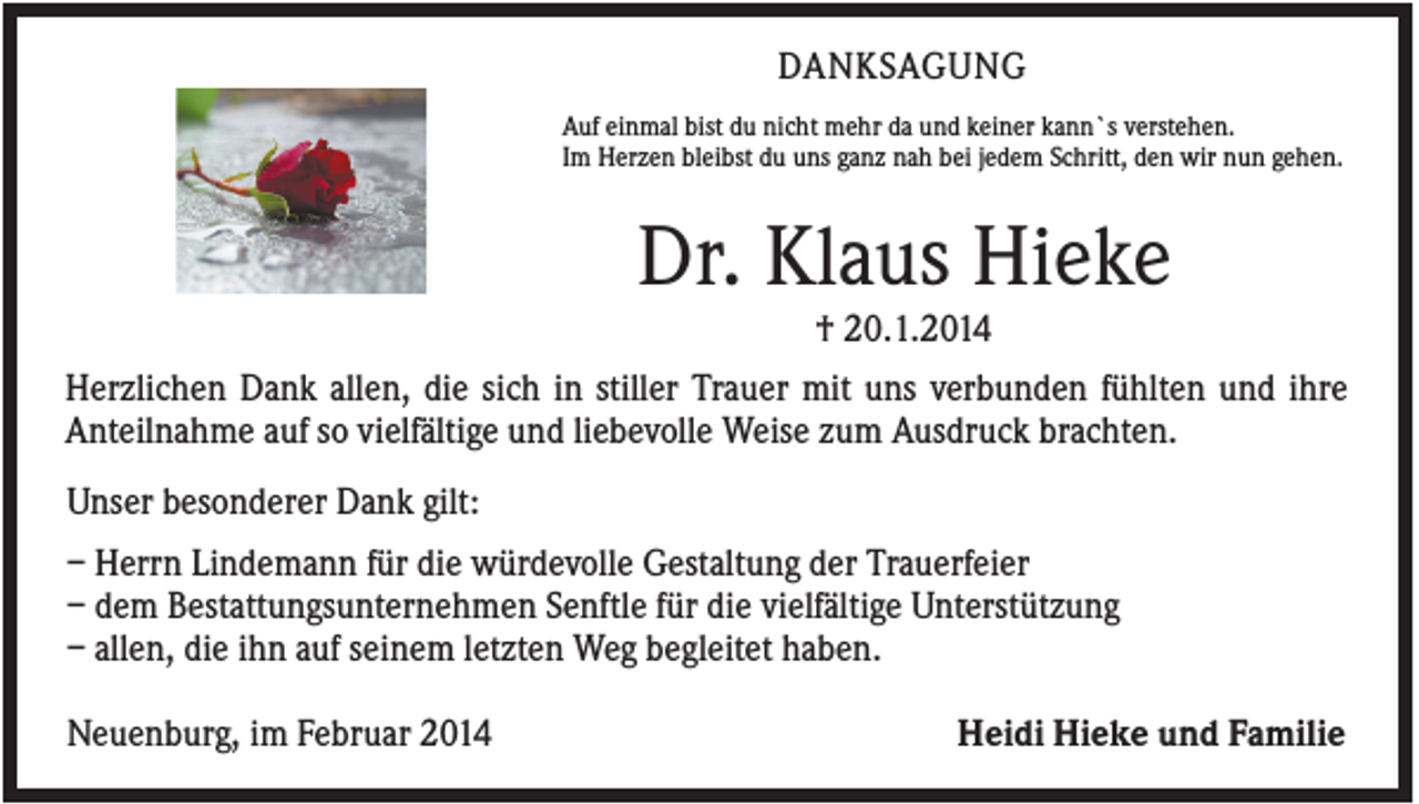 <p>DANKSAGUNG<br />Auf einmal bist du nicht mehr da und keiner kann`s verstehen.<br />Im Herzen bleibst du uns ganz nah bei jedem Schritt, den wir nun gehen.</p><p>Dr. Klaus Hieke<br />† 20.1.2014<br />Herzlichen Dank allen, die sich in stiller Trauer mit uns verbunden fühlten und ihre<br />Anteilnahme auf so vielfältige und liebevolle Weise zum Ausdruck brachten.<br />Unser besonderer Dank gilt:<br />– Herrn Lindemann für die würdevolle Gestaltung der Trauerfeier<br />– dem Bestattungsunternehmen Senftle für die vielfältige Unterstützung<br />– allen, die ihn auf seinem letzten Weg begleitet haben.<br />Neuenburg, im Februar 2014</p><p>Heidi Hieke und Familie</p>