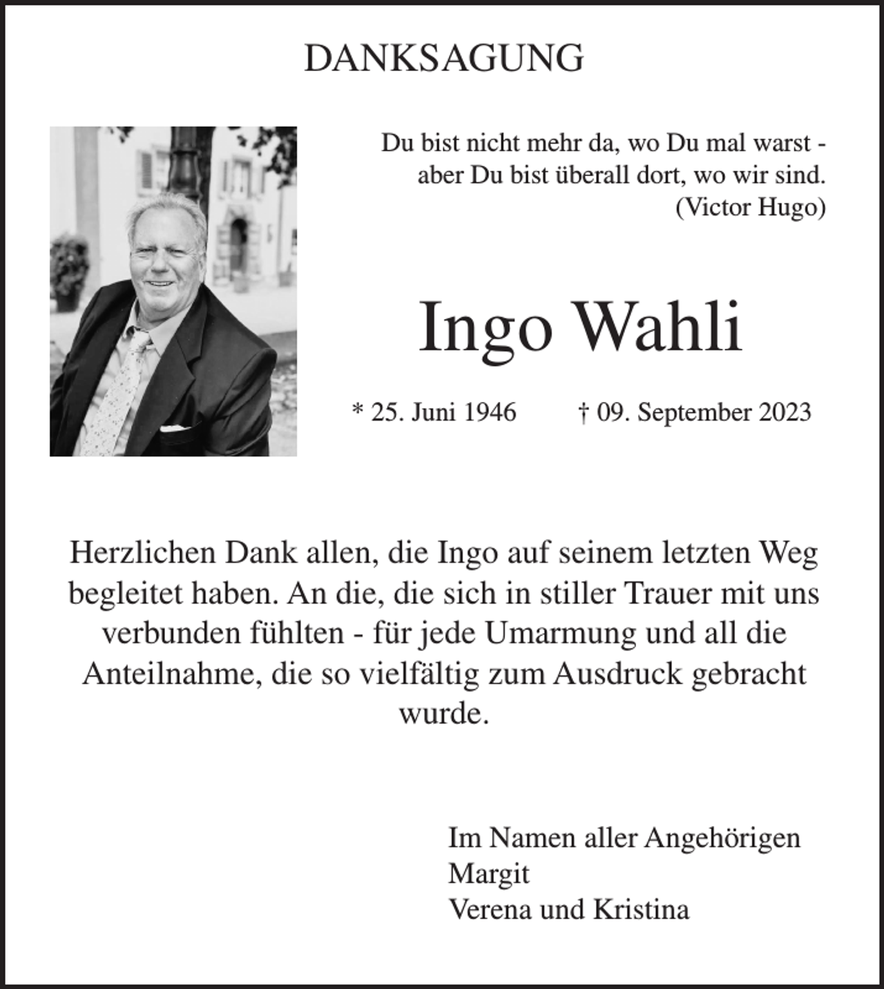 <p>DANKSAGUNG<br />Du bist nicht mehr da, wo Du mal warst aber Du bist überall dort, wo wir sind.<br />(Victor Hugo)</p><p>Ingo Wahli<br />* 25. Juni 1946</p><p>† 09. September 2023</p><p>Herzlichen Dank allen, die Ingo auf seinem letzten Weg<br />begleitet haben. An die, die sich in stiller Trauer mit uns<br />verbunden fühlten - für jede Umarmung und all die<br />Anteilnahme, die so vielfältig zum Ausdruck gebracht<br />wurde.</p><p>Im Namen aller Angehörigen<br />Margit<br />Verena und Kristina</p>