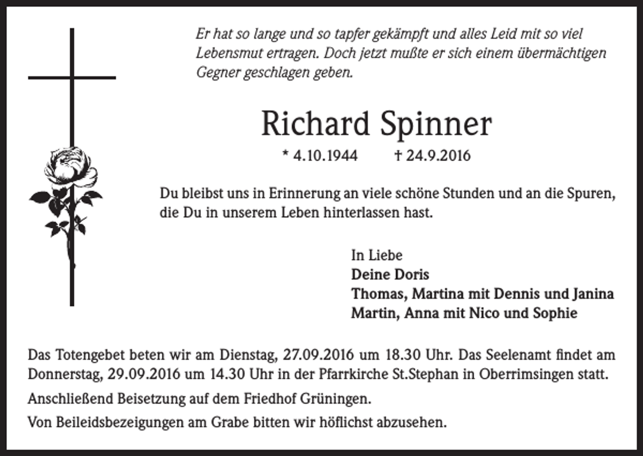 <p>Er hat so lange und so tapfer gekämpft und alles Leid mit so viel<br />Lebensmut ertragen. Doch jetzt mußte er sich einem übermächtigen<br />Gegner geschlagen geben.</p><p>Richard Spinner<br />* 4.10.1944</p><p>† 24.9.2016</p><p>Du bleibst uns in Erinnerung an viele schöne Stunden und an die Spuren,<br />die Du in unserem Leben hinterlassen hast.<br />In Liebe<br />Deine Doris<br />Thomas, Martina mit Dennis und Janina<br />Martin, Anna mit Nico und Sophie<br />Das Totengebet beten wir am Dienstag, 27.09.2016 um 18.30 Uhr. Das Seelenamt findet am<br />Donnerstag, 29.09.2016 um 14.30 Uhr in der Pfarrkirche St.Stephan in Oberrimsingen statt.<br />Anschließend Beisetzung auf dem Friedhof Grüningen.<br />Von Beileidsbezeigungen am Grabe bitten wir höflichst abzusehen.</p>