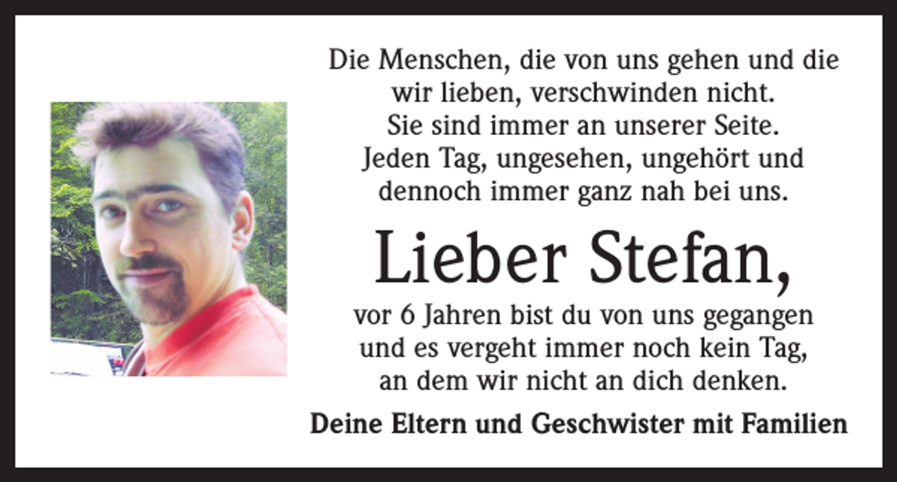<p>Die Menschen, die von uns gehen und die<br />wir lieben, verschwinden nicht.<br />Sie sind immer an unserer Seite.<br />Jeden Tag, ungesehen, ungehört und<br />dennoch immer ganz nah bei uns.</p><p>Lieber Stefan,</p><p>vor 6 Jahren bist du von uns gegangen<br />und es vergeht immer noch kein Tag,<br />an dem wir nicht an dich denken.<br />Deine Eltern und Geschwister mit Familien</p>