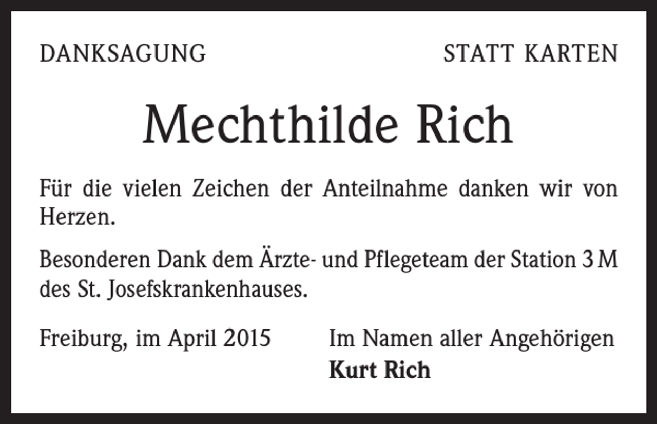 <p>DANKSAGUNG</p><p>STATT KARTEN</p><p>Mechthilde Rich<br />Für die vielen Zeichen der Anteilnahme danken wir von<br />Herzen.<br />Besonderen Dank dem Ärzte- und Pflegeteam der Station 3 M<br />des St. Josefskrankenhauses.<br />Freiburg, im April 2015</p><p>Im Namen aller Angehörigen<br />Kurt Rich</p>