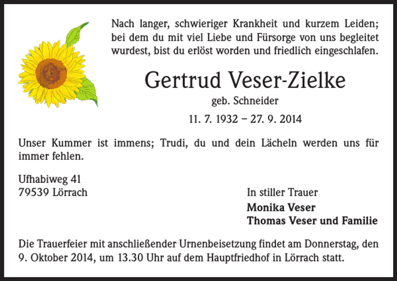 <p>Nach langer, schwieriger Krankheit und kurzem Leiden;<br />bei dem du mit viel Liebe und Fürsorge von uns begleitet<br />wurdest, bist du erlöst worden und friedlich eingeschlafen.</p><p>Gertrud Veser-Zielke<br />geb. Schneider</p><p>11. 7. 1932 – 27. 9. 2014<br />Unser Kummer ist immens; Trudi, du und dein Lächeln ­werden uns für<br />immer fehlen.<br />Ufhabiweg 41<br />79539 Lörrach</p><p>In stiller Trauer<br />Monika Veser<br />Thomas Veser und Familie</p><p>Die Trauerfeier mit anschließender Urnenbeisetzung findet am Donnerstag, den<br />9. Oktober 2014, um 13.30 Uhr auf dem Hauptfriedhof in Lörrach statt.</p>