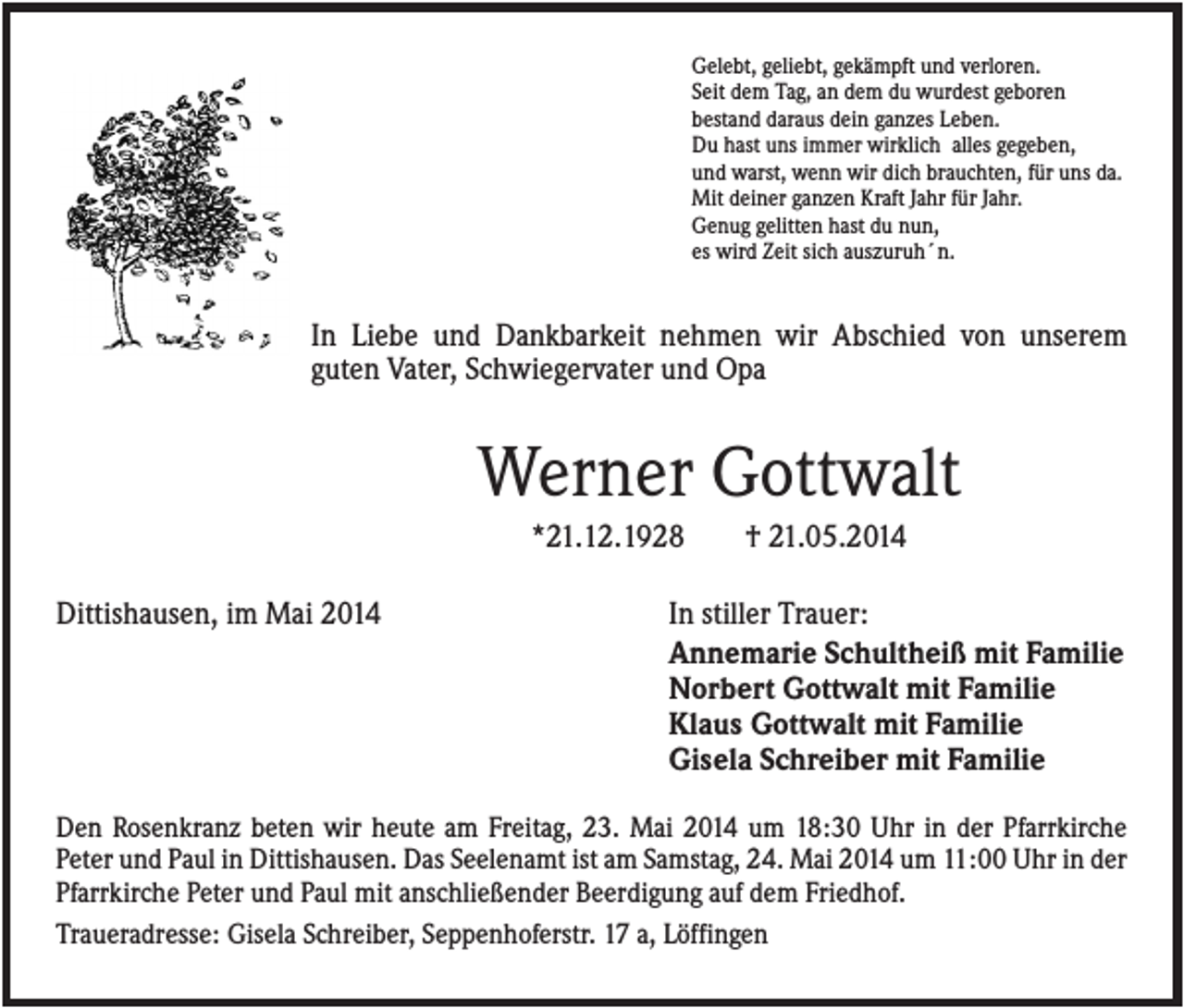 <p>Gelebt, geliebt, gekämpft und verloren.<br />Seit dem Tag, an dem du wurdest geboren<br />bestand daraus dein ganzes Leben.<br />Du hast uns immer wirklich alles gegeben,<br />und warst, wenn wir dich brauchten, für uns da.<br />Mit deiner ganzen Kraft Jahr für Jahr.<br />Genug gelitten hast du nun,<br />es wird Zeit sich auszuruh´n.</p><p>In Liebe und Dankbarkeit nehmen wir Abschied von unserem<br />guten Vater, Schwiegervater und Opa</p><p>Werner Gottwalt<br />*21.12.1928<br />Dittishausen, im Mai 2014</p><p>† 21.05.2014</p><p>In stiller Trauer:<br />Annemarie Schultheiß mit Familie<br />Norbert Gottwalt mit Familie<br />Klaus Gottwalt mit Familie<br />Gisela Schreiber mit Familie</p><p>Den Rosenkranz beten wir heute am Freitag, 23. Mai 2014 um 18:30 Uhr in der Pfarrkirche<br />Peter und Paul in Dittishausen. Das Seelenamt ist am Samstag, 24. Mai 2014 um 11:00 Uhr in der<br />Pfarrkirche Peter und Paul mit anschließender Beerdigung auf dem Friedhof.<br />Traueradresse: Gisela Schreiber, Seppenhoferstr. 17 a, Löffingen</p>