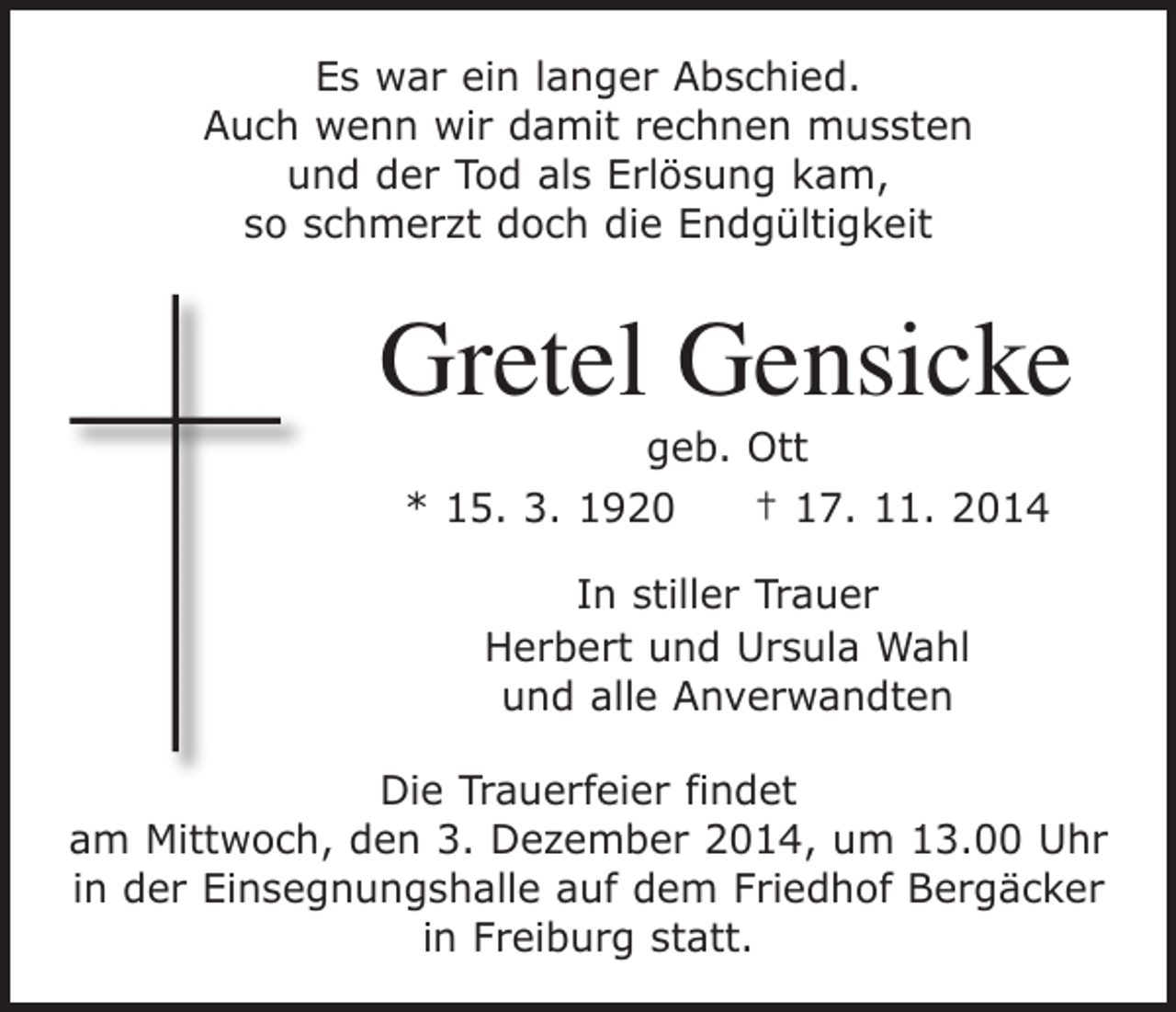 <p>Es war ein langer Abschied.<br />Auch wenn wir damit rechnen mussten<br />und der Tod als Erlösung kam,<br />so schmerzt doch die Endgültigkeit</p><p>Gretel Gensicke<br />geb. Ott<br />* 15. 3. 1920 † 17. 11. 2014<br />In stiller Trauer<br />Herbert und Ursula Wahl<br />und alle Anverwandten<br />Die Trauerfeier findet<br />am Mittwoch, den 3. Dezember 2014, um 13.00 Uhr<br />in der Einsegnungshalle auf dem Friedhof Bergäcker<br />in Freiburg statt.</p>