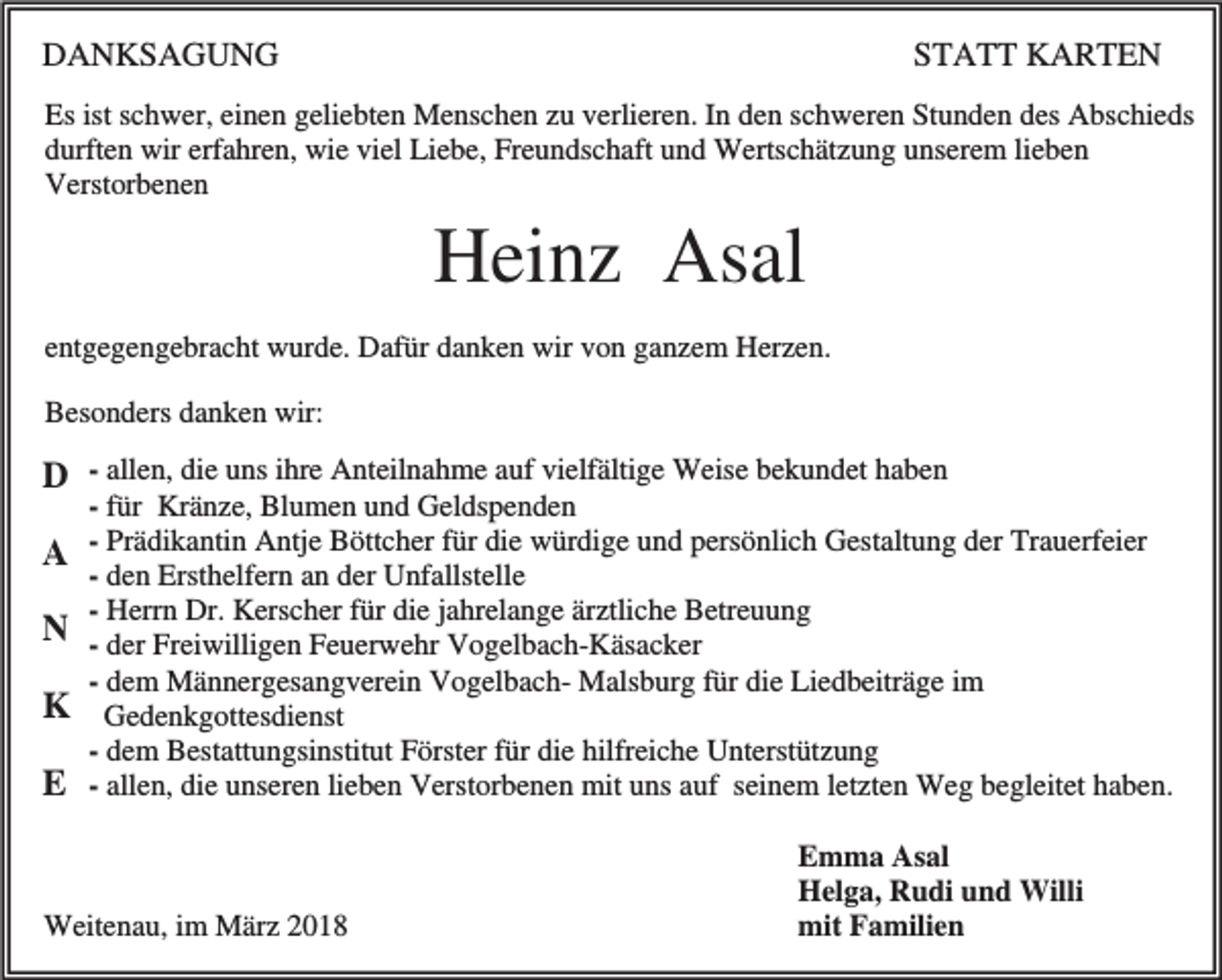 <p>DANKSAGUNG</p><p>STATT KARTEN</p><p>Es ist schwer, einen geliebten Menschen zu verlieren. In den schweren Stunden des Abschieds<br />durften wir erfahren, wie viel Liebe, Freundschaft und Wertschätzung unserem lieben<br />Verstorbenen</p><p>Heinz Asal<br />entgegengebracht wurde. Dafür danken wir von ganzem Herzen.<br />Besonders danken wir:</p><p>D - allen, die uns ihre Anteilnahme auf vielfältige Weise bekundet haben<br />A<br />N<br />K<br />E</p><p>- für Kränze, Blumen und Geldspenden<br />- Prädikantin Antje Böttcher für die würdige und persönlich Gestaltung der Trauerfeier<br />- den Ersthelfern an der Unfallstelle<br />- Herrn Dr. Kerscher für die jahrelange ärztliche Betreuung<br />- der Freiwilligen Feuerwehr Vogelbach-Käsacker<br />- dem Männergesangverein Vogelbach- Malsburg für die Liedbeiträge im<br />Gedenkgottesdienst<br />- dem Bestattungsinstitut Förster für die hilfreiche Unterstützung<br />- allen, die unseren lieben Verstorbenen mit uns auf seinem letzten Weg begleitet haben.</p><p>Weitenau, im März 2018</p><p>Emma Asal<br />Helga, Rudi und Willi<br />mit Familien</p>