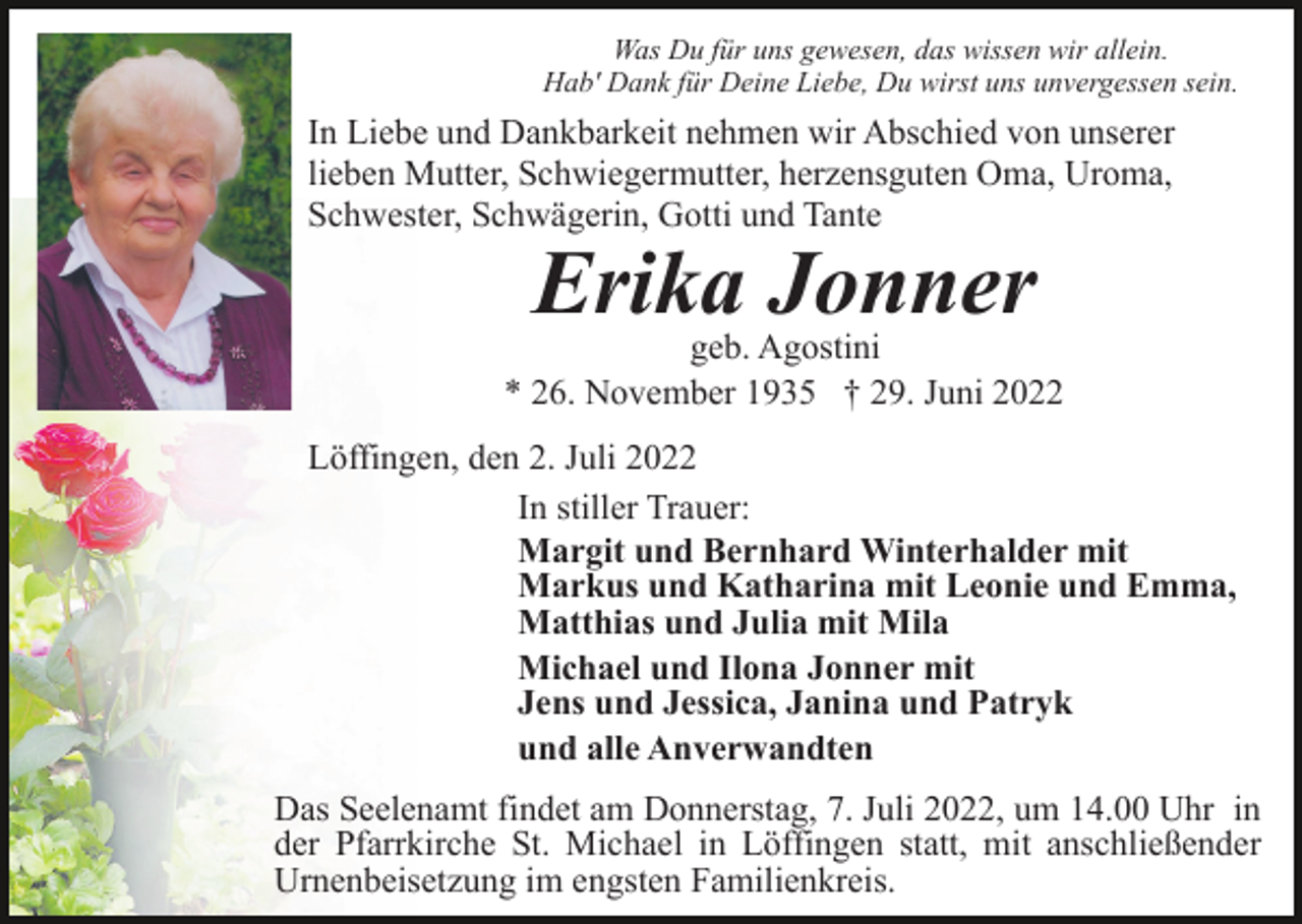 <p>Was Du für uns gewesen, das wissen wir allein.<br />Hab' Dank für Deine Liebe, Du wirst uns unvergessen sein.</p><p>In Liebe und Dankbarkeit nehmen wir Abschied von unserer<br />lieben Mutter, Schwiegermutter, herzensguten Oma, Uroma,<br />Schwester, Schwägerin, Gotti und Tante</p><p>Erika Jonner</p><p>geb. Agostini<br />* 26. November 1935 † 29. Juni 2022<br />Löffingen, den 2. Juli 2022<br />In stiller Trauer:<br />Margit und Bernhard Winterhalder mit<br />Markus und Katharina mit Leonie und Emma,<br />Matthias und Julia mit Mila<br />Michael und Ilona Jonner mit<br />Jens und Jessica, Janina und Patryk<br />und alle Anverwandten<br />Das Seelenamt findet am Donnerstag, 7. Juli 2022, um 14.00 Uhr in<br />der Pfarrkirche St. Michael in Löffingen statt, mit anschließender<br />Urnenbeisetzung im engsten Familienkreis.</p>