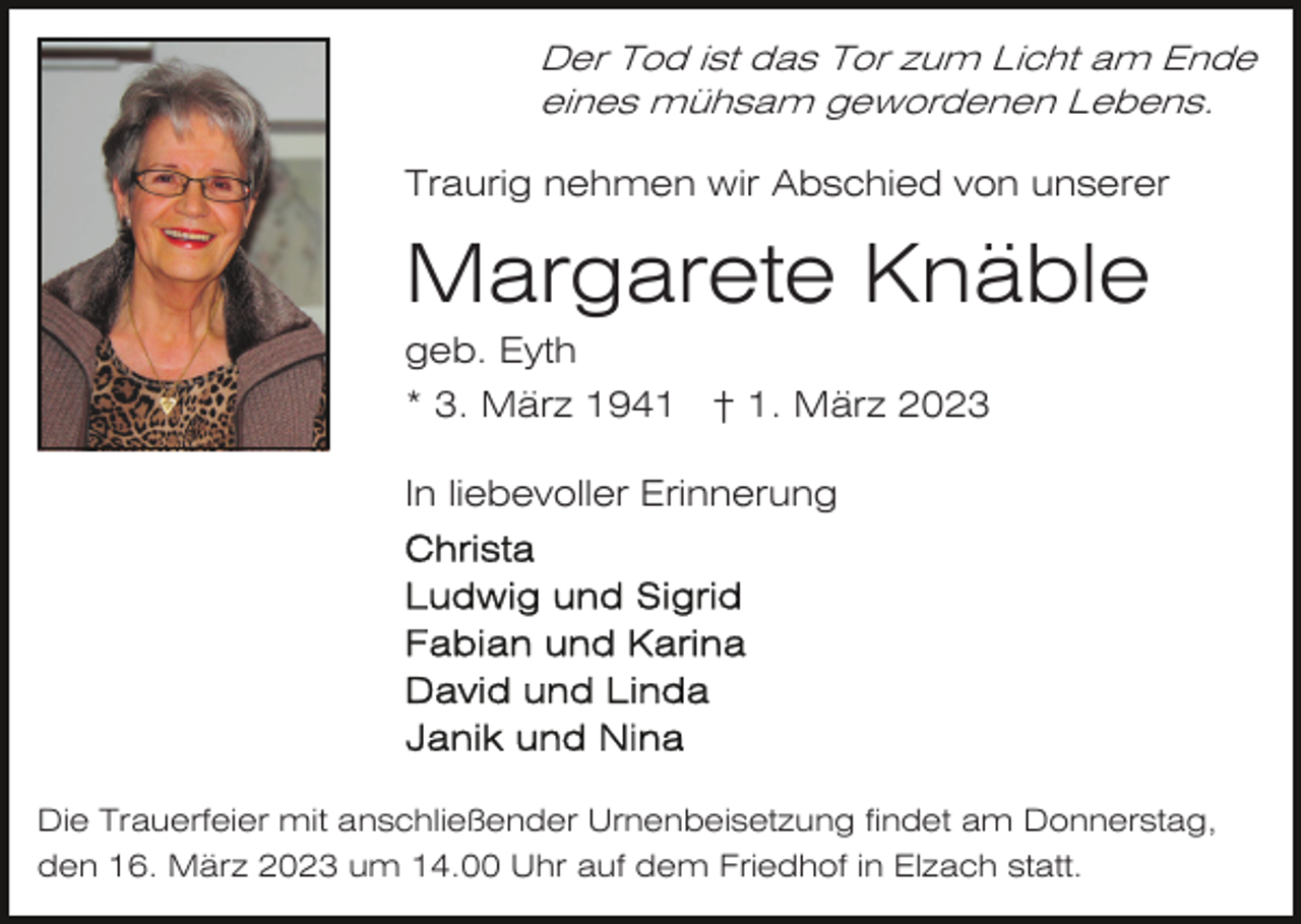<p>Der Tod ist das Tor zum Licht am Ende<br />eines mühsam gewordenen Lebens.</p><p>Traurig nehmen wir Abschied von unserer</p><p>Margarete Knäble<br />geb. Eyth<br />* 3. März 1941 † 1. März 2023<br />In liebevoller Erinnerung</p><p>Die Trauerfeier mit anschließender Urnenbeisetzung findet am Donnerstag,<br />den 16. März 2023 um 14.00 Uhr auf dem Friedhof in Elzach statt.</p>