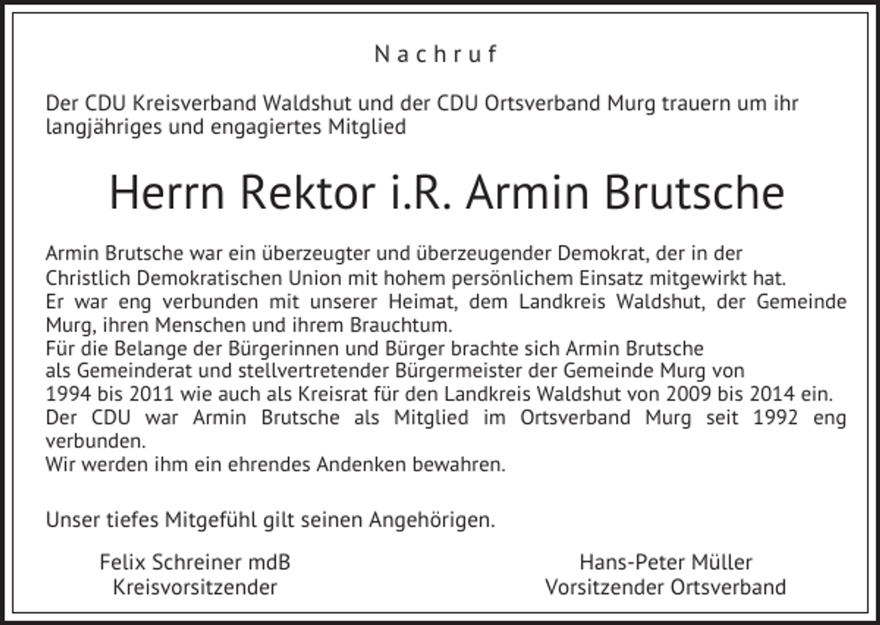 <p>Nachruf<br />Der CDU Kreisverband Waldshut und der CDU Ortsverband Murg trauern um ihr<br />langjähriges und engagiertes Mitglied</p><p>Herrn Rektor i.R. Armin Brutsche<br />Armin Brutsche war ein überzeugter und überzeugender Demokrat, der in der<br />Christlich Demokratischen Union mit hohem persönlichem Einsatz mitgewirkt hat.<br />Er war eng verbunden mit unserer Heimat, dem Landkreis Waldshut, der Gemeinde<br />Murg, ihren Menschen und ihrem Brauchtum.<br />Für die Belange der Bürgerinnen und Bürger brachte sich Armin Brutsche<br />als Gemeinderat und stellvertretender Bürgermeister der Gemeinde Murg von<br />1994 bis 2011 wie auch als Kreisrat für den Landkreis Waldshut von 2009 bis 2014 ein.<br />Der CDU war Armin Brutsche als Mitglied im Ortsverband Murg seit 1992 eng<br />verbunden.<br />Wir werden ihm ein ehrendes Andenken bewahren.</p><p>Unser tiefes Mitgefühl gilt seinen Angehörigen.<br />Felix Schreiner mdB<br />Kreisvorsitzender</p><p>Hans-Peter Müller<br />Vorsitzender Ortsverband</p>
