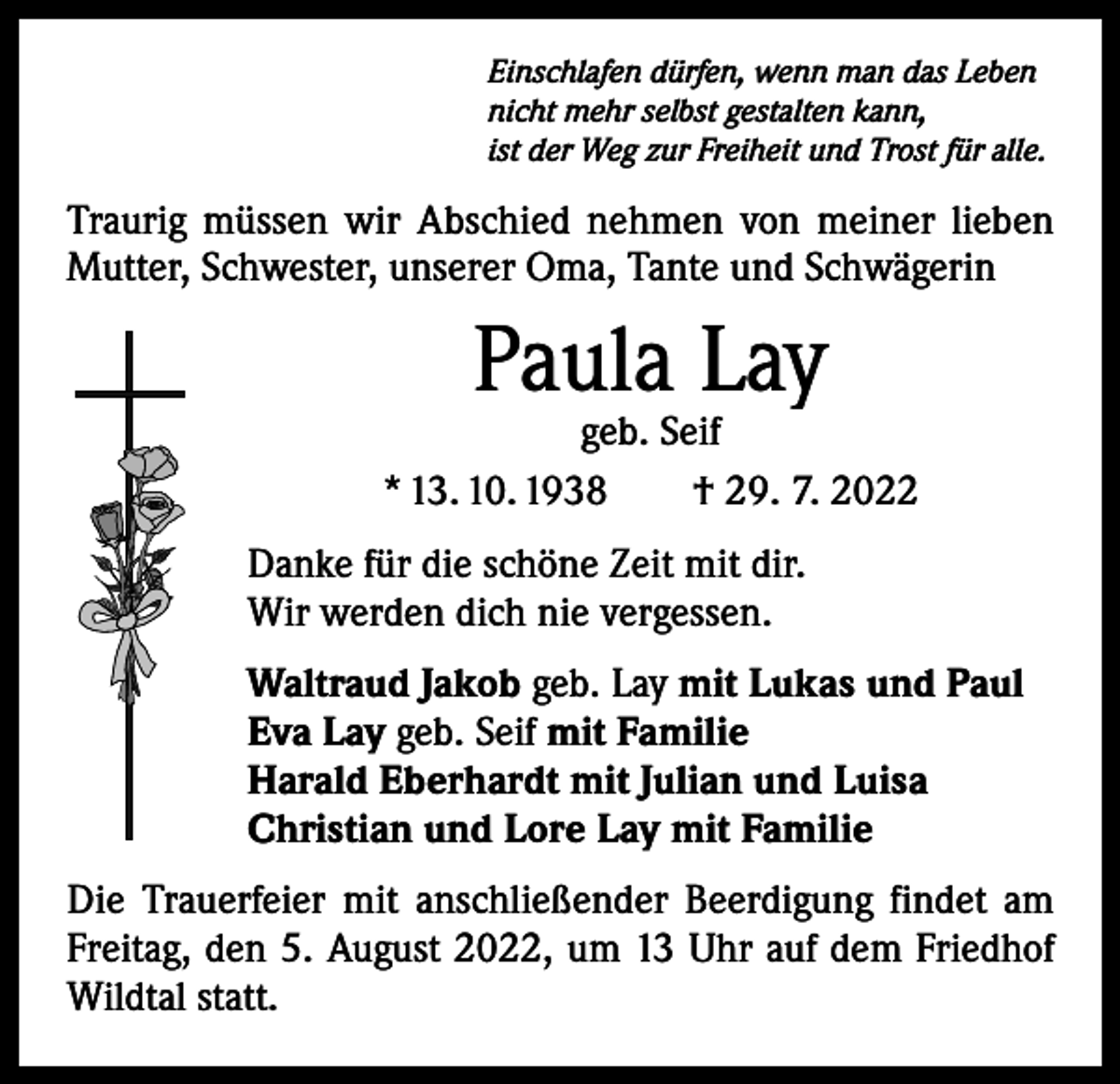 <p>Einschlafen dürfen, wenn man das Leben<br />nicht mehr selbst gestalten kann,<br />ist der Weg zur Freiheit und Trost für alle.</p><p>Traurig müssen wir Abschied nehmen von meiner lieben<br />­Mutter, Schwester, unserer Oma, Tante und Schwägerin</p><p>Paula Lay</p><p>geb. Seif<br />* 13. 10. 1938 † 29. 7. 2022<br />Danke für die schöne Zeit mit dir.<br />Wir werden dich nie vergessen.<br />Waltraud Jakob geb. Lay mit Lukas und Paul<br />Eva Lay geb. Seif mit Familie<br />Harald Eberhardt mit Julian und Luisa<br />Christian und Lore Lay mit Familie<br />Die Trauerfeier mit anschließender Beerdigung findet am<br />Freitag, den 5. August 2022, um 13 Uhr auf dem Friedhof<br />Wildtal statt.</p>