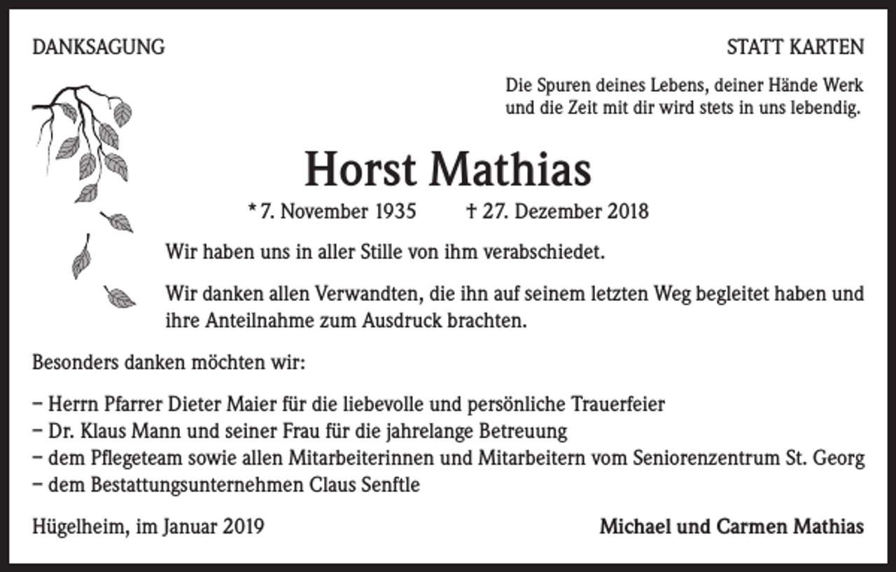 <p>DANKSAGUNG</p><p>STATT KARTEN<br />Die Spuren deines Lebens, deiner Hände Werk<br />und die Zeit mit dir wird stets in uns lebendig.</p><p>Horst Mathias</p><p>* 7. November 1935 † 27. Dezember 2018<br />Wir haben uns in aller Stille von ihm verabschiedet.<br />Wir danken allen Verwandten, die ihn auf seinem letzten Weg begleitet haben und<br />ihre Anteilnahme zum Ausdruck brachten.<br />Besonders danken möchten wir:<br />– Herrn Pfarrer Dieter Maier für die liebevolle und persönliche Trauerfeier<br />– Dr. Klaus Mann und seiner Frau für die jahrelange Betreuung<br />– dem Pflegeteam sowie allen Mitarbeiterinnen und Mitarbeitern vom Seniorenzentrum St. Georg<br />– dem Bestattungsunternehmen Claus Senftle<br />Hügelheim, im Januar 2019</p><p>Michael und Carmen Mathias</p>