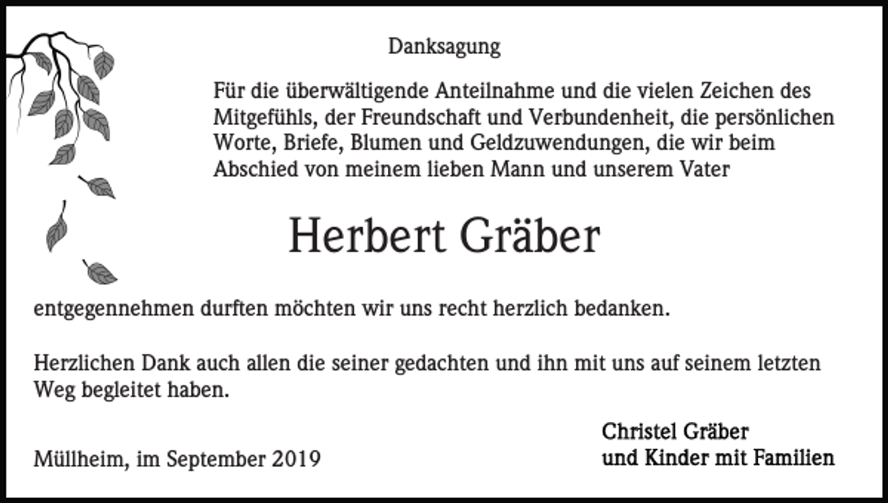 <p>Danksagung<br />Für die überwältigende Anteilnahme und die vielen Zeichen des<br />Mitgefühls, der Freundschaft und Verbundenheit, die persönlichen<br />Worte, Briefe, Blumen und Geldzuwendungen, die wir beim<br />Abschied von meinem lieben Mann und unserem Vater</p><p>Herbert Gräber<br />entgegennehmen durften möchten wir uns recht herzlich bedanken.<br />Herzlichen Dank auch allen die seiner gedachten und ihn mit uns auf seinem letzten<br />Weg begleitet haben.<br />Müllheim, im September 2019</p>
