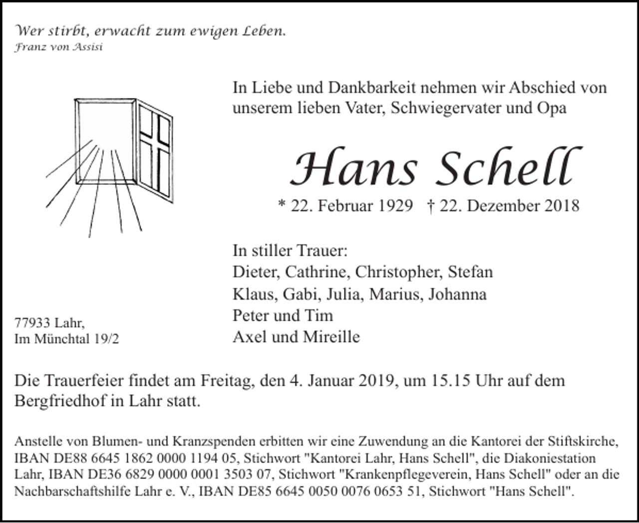 <p>Wer stirbt, erwacht zum ewigen Leben.<br />Franz von Assisi</p><p>In Liebe und Dankbarkeit nehmen wir Abschied von<br />unserem lieben Vater, Schwiegervater und Opa</p><p>Hans Schell<br />* 22. Februar 1929 † 22. Dezember 2018</p><p>77933 Lahr,<br />Im Münchtal 19/2</p><p>In stiller Trauer:<br />Dieter, Cathrine, Christopher, Stefan<br />Klaus, Gabi, Julia, Marius, Johanna<br />Peter und Tim<br />Axel und Mireille</p><p>Die Trauerfeier findet am Freitag, den 4. Januar 2019, um 15.15 Uhr auf dem<br />Bergfriedhof in Lahr statt.<br />Anstelle von Blumen- und Kranzspenden erbitten wir eine Zuwendung an die Kantorei der Stiftskirche,<br />IBAN DE88 6645 1862 0000 1194 05, Stichwort "Kantorei Lahr, Hans Schell", die Diakoniestation<br />Lahr, IBAN DE3829 01 3503 07, Stichwort "Krankenpflegeverein, Hans Schell" oder an die<br />Nachbarschaftshilfe Lahr e. V., IBAN DE85 6645 005076 0653 51, Stichwort "Hans Schell".</p>