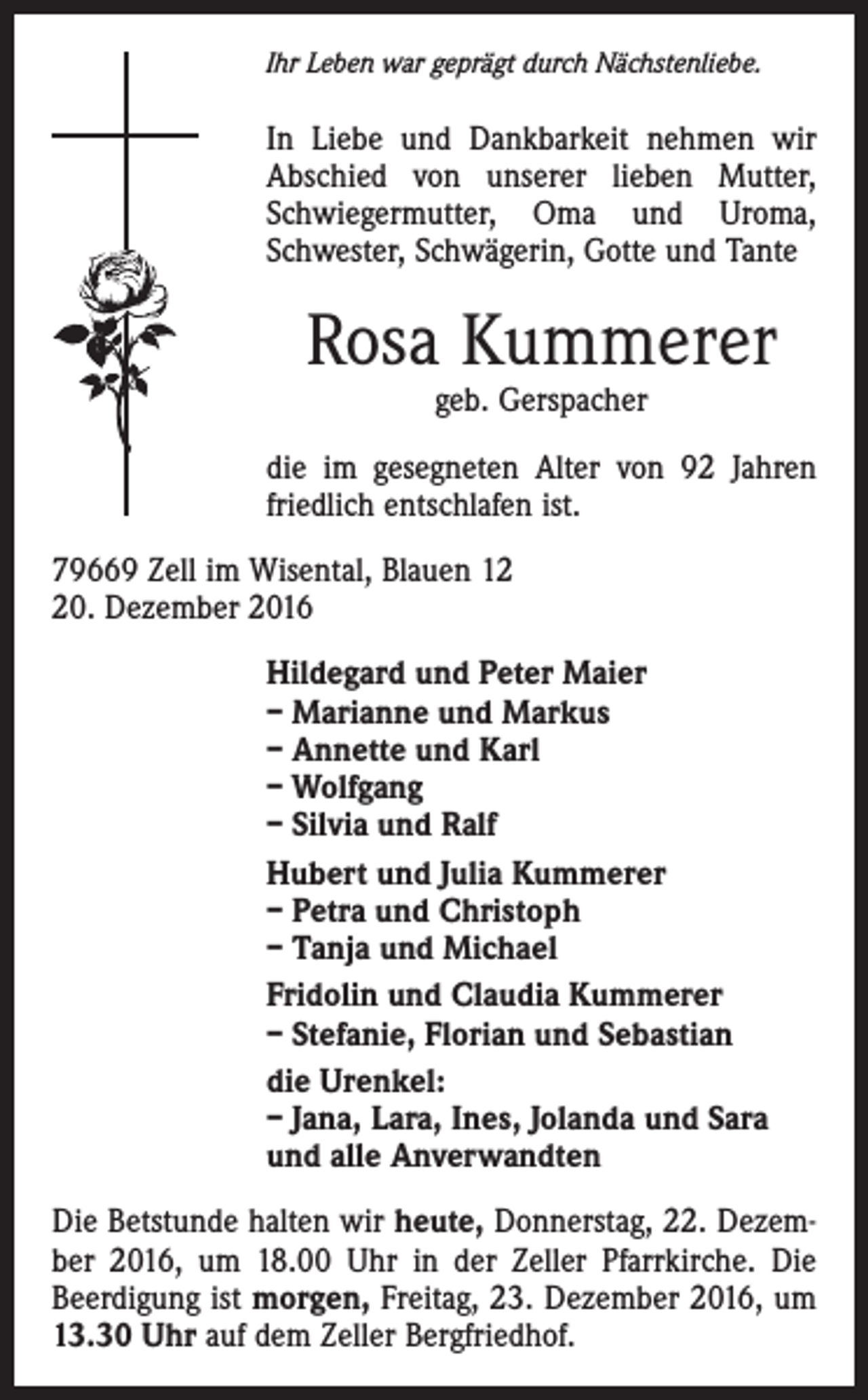 <p>Ihr Leben war geprägt durch Nächstenliebe.</p><p>In Liebe und Dankbarkeit nehmen wir<br />Abschied von unserer lieben Mutter,<br />Schwiegermutter, Oma und Uroma,<br />Schwester, Schwägerin, Gotte und Tante</p><p>Rosa Kummerer<br />geb. Gerspacher</p><p>die im gesegneten Alter von 92 Jahren<br />friedlich entschlafen ist.<br />79669 Zell im Wisental, Blauen 10. Dezember 2016<br />Hildegard und Peter Maier<br />– Marianne und Markus<br />– Annette und Karl<br />– Wolfgang<br />– Silvia und Ralf<br />Hubert und Julia Kummerer<br />– Petra und Christoph<br />– Tanja und Michael<br />Fridolin und Claudia Kummerer<br />– Stefanie, Florian und Sebastian<br />die Urenkel:<br />– Jana, Lara, Ines, Jolanda und Sara<br />und alle Anverwandten<br />Die Betstunde halten wir heute, Donnerstag, 22. Dezember 2016, um 18.00 Uhr in der Zeller Pfarrkirche. Die<br />Beerdigung ist morgen, Freitag, 23. Dezember 2016, um<br />13.30 Uhr auf dem Zeller Bergfriedhof.</p>