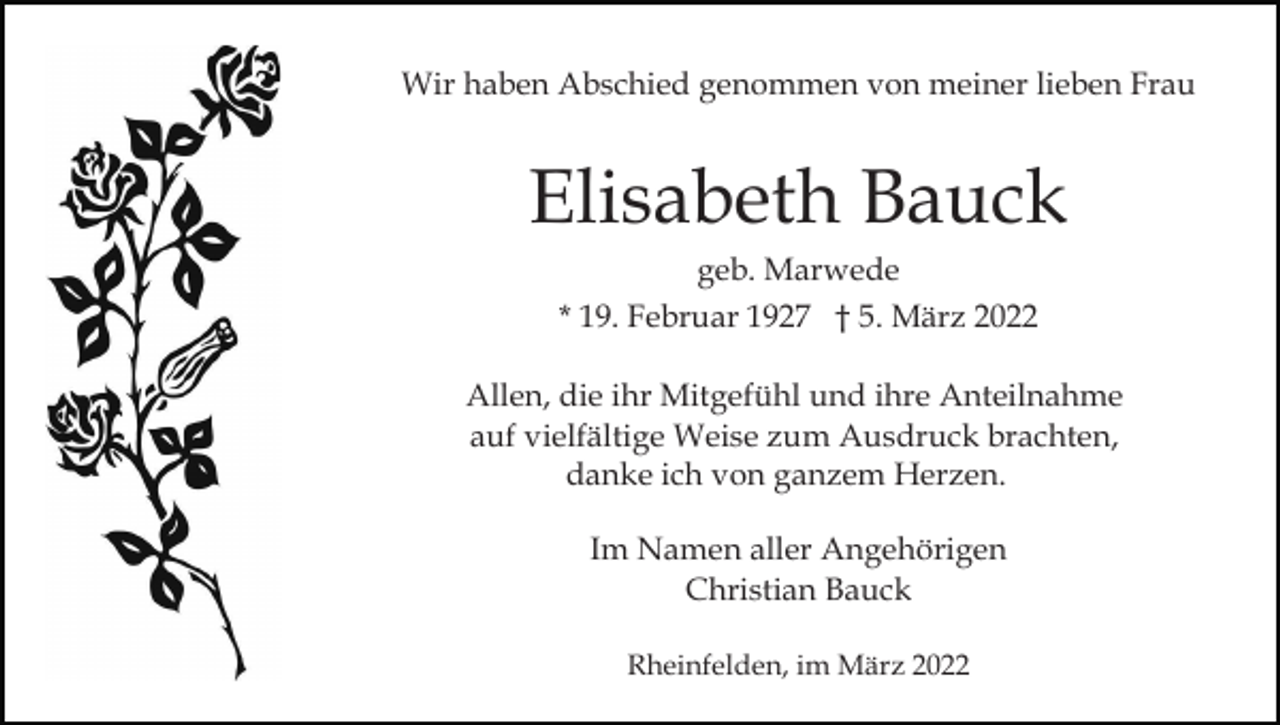<p>Wir haben Abschied genommen von meiner lieben Frau</p><p>Elisabeth Bauck<br />geb. Marwede<br />* 19. Februar 1927 † 5. März 2022<br />Allen, die ihr Mitgefühl und ihre Anteilnahme<br />auf vielfältige Weise zum Ausdruck brachten,<br />danke ich von ganzem Herzen.<br />Im Namen aller Angehörigen<br />Christian Bauck<br />Rheinfelden, im März 2022</p>