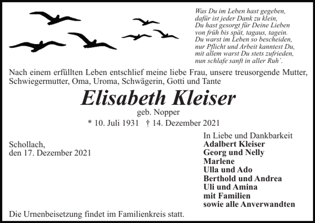 <p>Was Du im Leben hast gegeben,<br />dafür ist jeder Dank zu klein,<br />Du hast gesorgt für Deine Lieben<br />von früh bis spät, tagaus, tagein.<br />Du warst im Leben so bescheiden,<br />nur Pflicht und Arbeit kanntest Du,<br />mit allem warst Du stets zufrieden,<br />nun schlafe sanft in aller Ruh`.</p><p>Nach einem erfüllten Leben entschlief meine liebe Frau, unsere treusorgende Mutter,<br />Schwiegermutter, Oma, Uroma, Schwägerin, Gotti und Tante</p><p>Elisabeth Kleiser<br />geb. Nopper<br />* 10. Juli 1931 † 14. Dezember 2021<br />In Liebe und Dankbarkeit<br />Adalbert Kleiser<br />Schollach,<br />Georg und Nelly<br />den 17. Dezember 2021<br />Marlene<br />Ulla und Ado<br />Berthold und Andrea<br />Uli und Amina<br />mit Familien<br />sowie alle Anverwandten<br />Die Urnenbeisetzung findet im Familienkreis statt.</p>