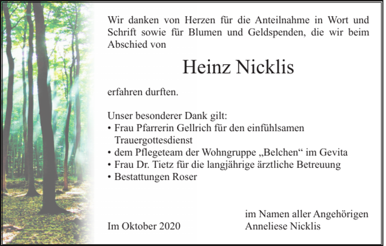 <p>Wir danken von Herzen für die Anteilnahme in Wort und<br />Schrift sowie für Blumen und Geldspenden, die wir beim<br />Abschied von</p><p>Heinz Nicklis<br />erfahren durften.<br />Unser<br />:<br />besonderer Dank gilt:<br />• Frau Pfarrerin Gellrich für den einfühlsamen<br />t Trauergottesdienst<br />• dem Pflegeteam der Wohngruppe „Belchen“ im Gevita<br />• Frau Dr. Tietz für die langjährige ärztliche Betreuung<br />• Bestattungen Roser</p><p>Im Oktober 2020</p><p>im Namen aller Angehörigen<br />Anneliese Nicklis</p>