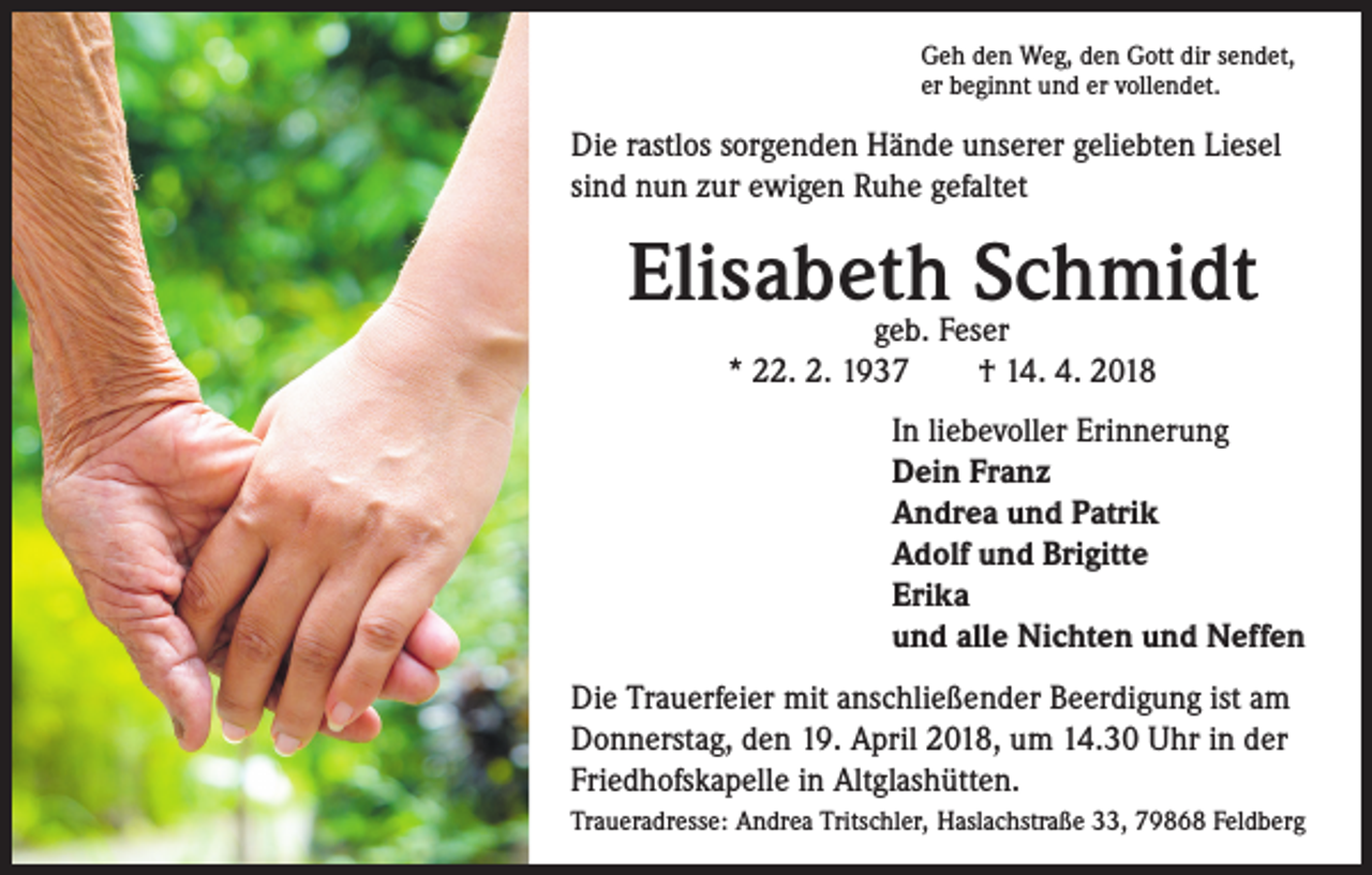 <p>Geh den Weg, den Gott dir sendet,<br />er beginnt und er vollendet.</p><p>Die rastlos sorgenden Hände unserer geliebten Liesel<br />sind nun zur ewigen Ruhe gefaltet</p><p>Elisabeth Schmidt<br />geb. Feser<br />* 22. 2. 1937 † 14. 4. 2018</p><p>In liebevoller Erinnerung<br />Dein Franz<br />Andrea und Patrik<br />Adolf und Brigitte<br />Erika<br />und alle Nichten und Neffen<br />Die Trauerfeier mit anschließender Beerdigung ist am<br />Donnerstag, den 19. April 2018, um 14.30 Uhr in der<br />Friedhofskapelle in Altglashütten.<br />Traueradresse: Andrea Tritschler, Haslachstraße 33, 79868 Feldberg</p>