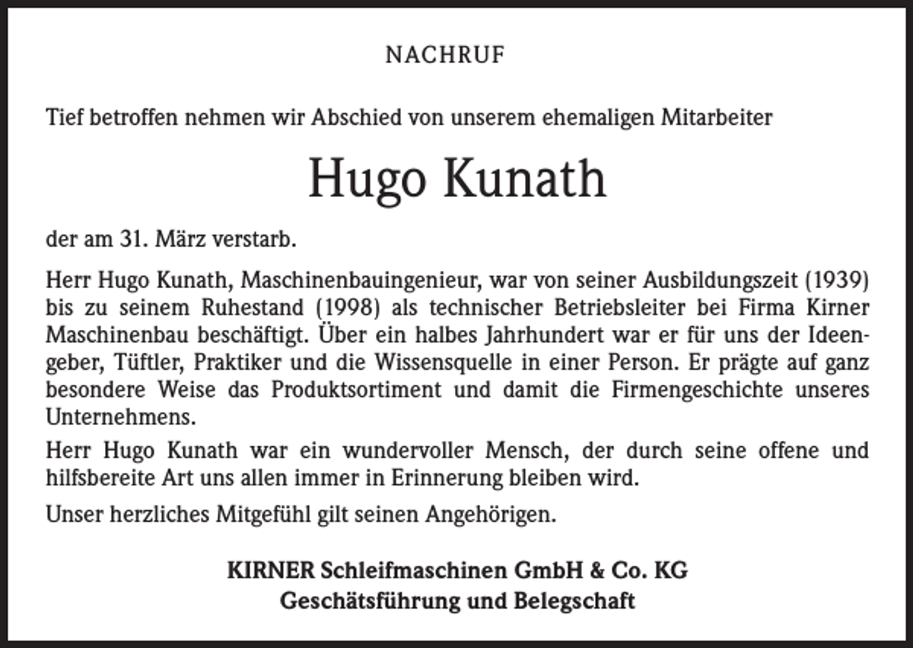 <p>NACHRUF<br />Tief betroffen nehmen wir Abschied von unserem ehemaligen Mitarbeiter</p><p>Hugo Kunath<br />der am 31. März verstarb.<br />Herr Hugo Kunath, Maschinenbauingenieur, war von seiner Ausbildungszeit (1939)<br />bis zu seinem Ruhestand (1998) als technischer Betriebsleiter bei Firma Kirner<br />­Maschinenbau beschäftigt. Über ein halbes Jahrhundert war er für uns der Ideengeber, Tüftler, Praktiker und die Wissensquelle in einer Person. Er prägte auf ganz<br />besondere Weise das Produkt­sortiment und damit die Firmengeschichte unseres<br />­Unternehmens.<br />Herr Hugo Kunath war ein wundervoller Mensch, der durch seine offene und<br />­hilfsbereite Art uns allen immer in Erinnerung bleiben wird.<br />Unser herzliches Mitgefühl gilt seinen Angehörigen.<br />KIRNER Schleifmaschinen GmbH &amp; Co. KG<br />Geschätsführung und Belegschaft</p>