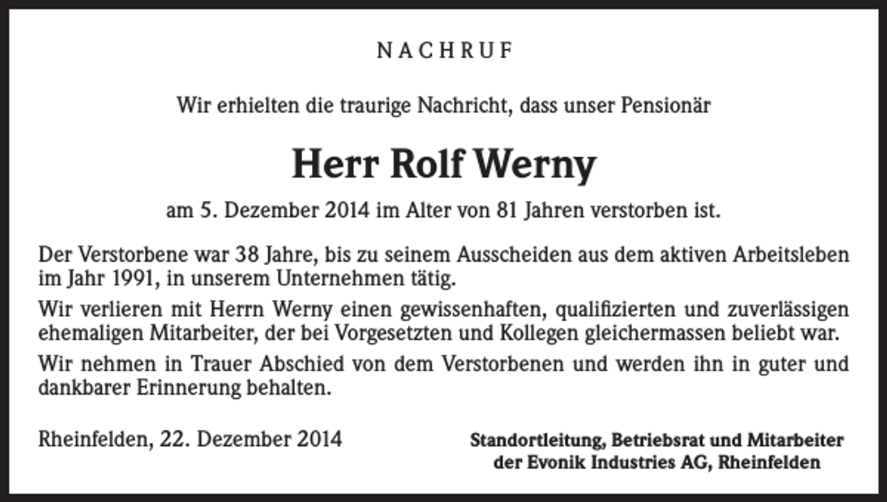 <p>NACHRUF<br />Wir erhielten die traurige Nachricht, dass unser Pensionär</p><p>Herr Rolf Werny<br />am 5. Dezember 2014 im Alter von 81 Jahren verstorben ist.<br />Der Verstorbene war 38 Jahre, bis zu seinem Ausscheiden aus dem aktiven Arbeitsleben<br />im Jahr 1991, in unserem Unternehmen tätig.<br />Wir verlieren mit Herrn Werny einen gewissenhaften, qualifizierten und zuverlässigen<br />ehemaligen Mitarbeiter, der bei Vorgesetzten und Kollegen gleichermassen beliebt war.<br />Wir nehmen in Trauer Abschied von dem Verstorbenen und werden ihn in guter und<br />dankbarer Erinnerung behalten.<br />Rheinfelden, 22. Dezember 2014</p><p>Standortleitung, Betriebsrat und Mitarbeiter<br />der Evonik Industries AG, Rheinfelden</p>