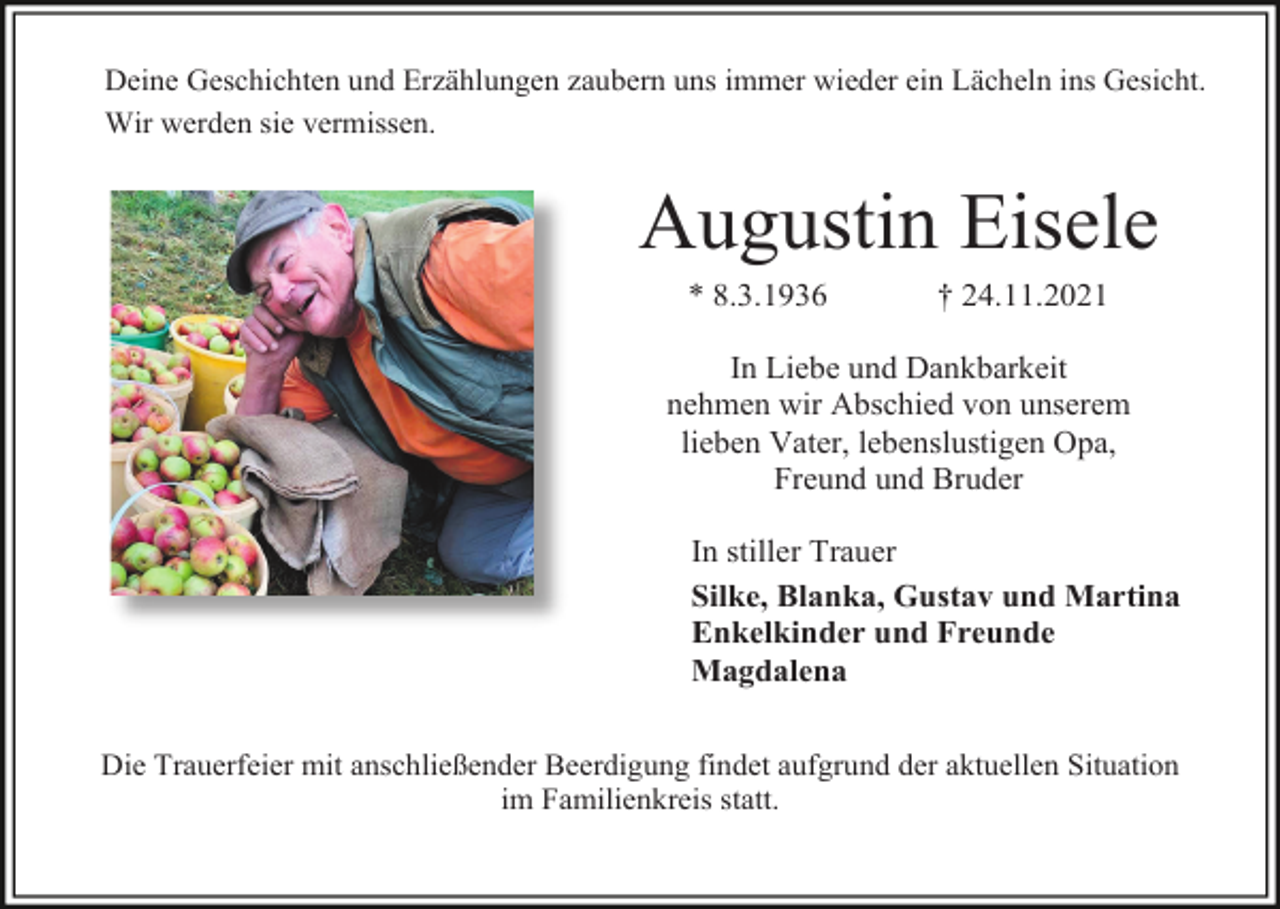 <p>Deine Geschichten und Erzählungen zaubern uns immer wieder ein Lächeln ins Gesicht.<br />Wir werden sie vermissen.</p><p>Augustin Eisele<br />* 8.3.1936</p><p>† 24.11.2021</p><p>In Liebe und Dankbarkeit<br />nehmen wir Abschied von unserem<br />lieben Vater, lebenslustigen Opa,<br />Freund und Bruder<br />In stiller Trauer<br />Silke, Blanka, Gustav und Martina<br />Enkelkinder und Freunde<br />Magdalena<br />Die Trauerfeier mit anschließender Beerdigung findet aufgrund der aktuellen Situation<br />im Familienkreis statt.</p>