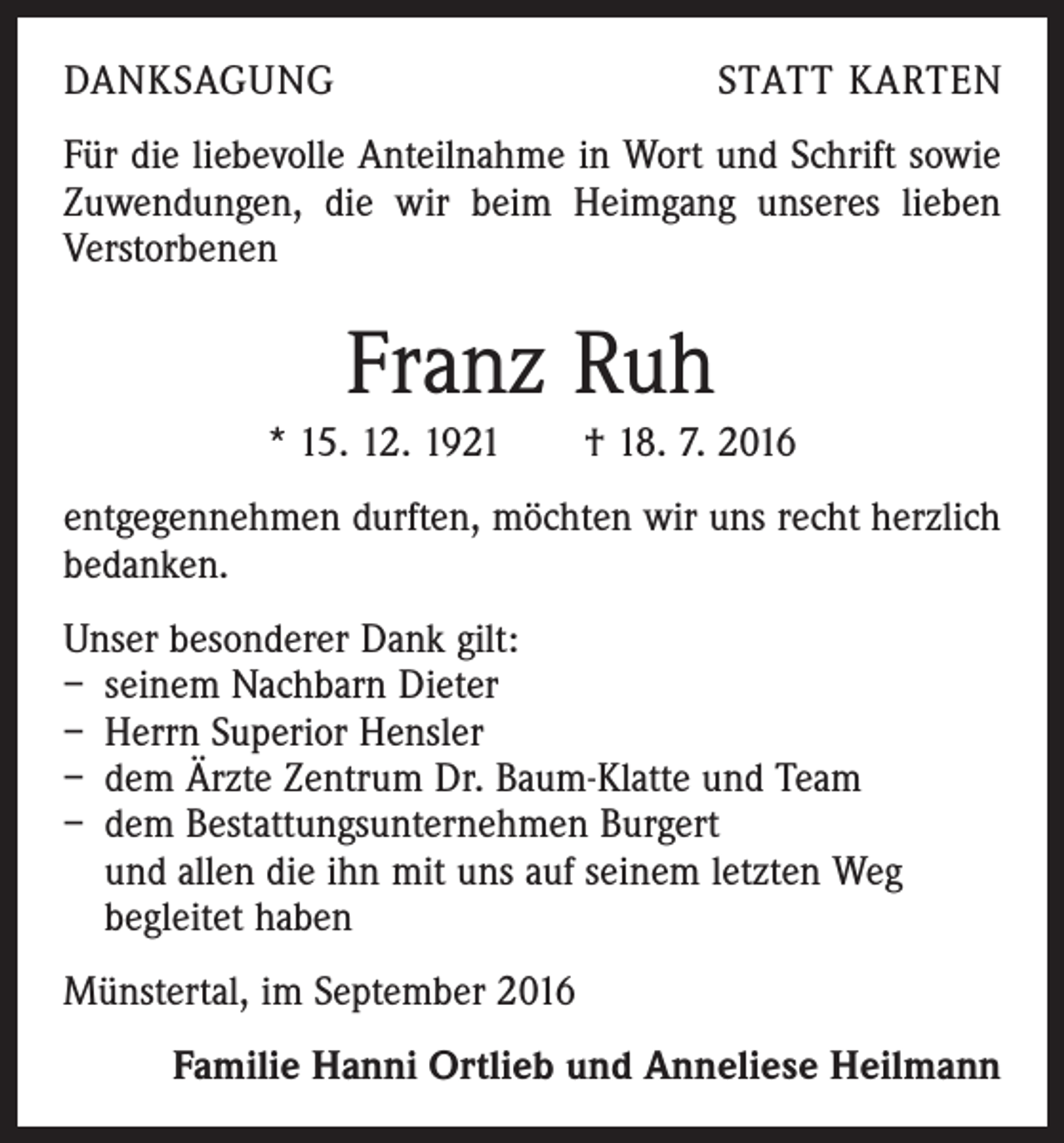 <p>Danksagung</p><p>Statt Karten</p><p>Für die liebevolle Anteilnahme in Wort und Schrift sowie<br />Zuwendungen, die wir beim Heimgang unseres lieben<br />­Verstorbenen</p><p>Franz Ruh<br />* 15. 12. 1921 † 18. 7. 2016<br />entgegennehmen durften, möchten wir uns recht herzlich<br />bedanken.<br />Unser besonderer Dank gilt:<br />– seinem Nachbarn Dieter<br />– Herrn Superior Hensler<br />– dem Ärzte Zentrum Dr. Baum-Klatte und Team<br />– dem Bestattungsunternehmen Burgert<br />und allen die ihn mit uns auf seinem letzten Weg<br />begleitet haben<br />Münstertal, im September 2016<br />Familie Hanni Ortlieb und Anneliese Heilmann</p>