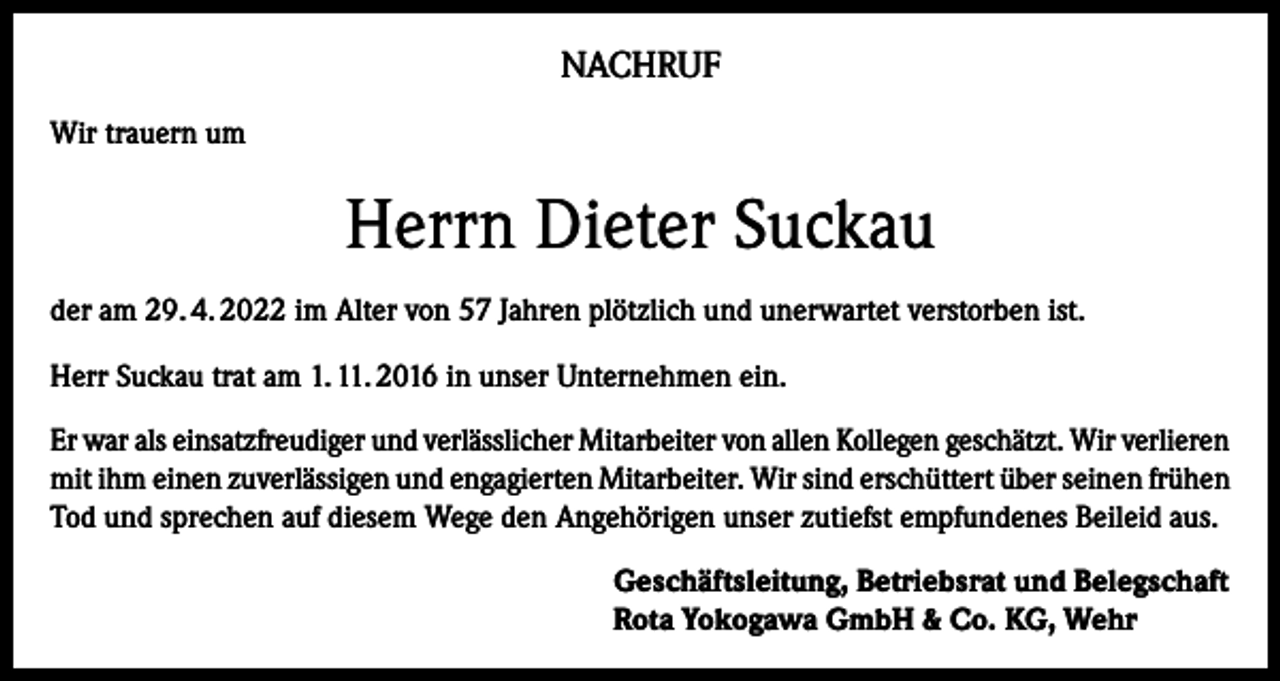 <p>NACHRUF<br />Wir trauern um</p><p>Herrn Dieter Suckau<br />der am 29. 4. 2022 im Alter von 57 Jahren plötzlich und unerwartet verstorben ist.<br />Herr Suckau trat am 1. 11. 2016 in unser Unternehmen ein.<br />Er war als einsatzfreudiger und verlässlicher Mitarbeiter von allen Kollegen geschätzt. Wir verlieren<br />mit ihm einen zuverlässigen und engagierten Mitarbeiter. Wir sind erschüttert über seinen frühen<br />Tod und sprechen auf diesem Wege den Angehörigen unser zutiefst empfundenes Beileid aus.<br />Geschäftsleitung, Betriebsrat und Belegschaft<br />Rota Yokogawa GmbH &amp; Co. KG, Wehr</p>