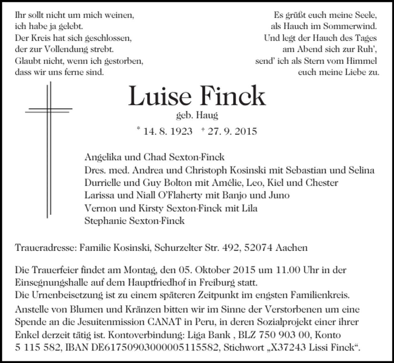<p>Ihr sollt nicht um mich weinen,<br />ich habe ja gelebt.<br />Der Kreis hat sich geschlossen,<br />der zur Vollendung strebt.<br />Glaubt nicht, wenn ich gestorben,<br />dass wir uns ferne sind.</p><p>Es grüßt euch meine Seele,<br />als Hauch im Sommerwind.<br />Und legt der Hauch des Tages<br />am Abend sich zur Ruh’,<br />send’ ich als Stern vom Himmel<br />euch meine Liebe zu.</p><p>Luise Finck<br />geb. Haug</p><p>* 14. 8. 1923 † 27. 9. 2015<br />Angelika und Chad Sexton-Finck<br />Dres. med. Andrea und Christoph Kosinski mit Sebastian und Selina<br />Durrielle und Guy Bolton mit Amélie, Leo, Kiel und Chester<br />Larissa und Niall O’Flaherty mit Banjo und Juno<br />Vernon und Kirsty Sexton-Finck mit Lila<br />Stephanie Sexton-Finck<br />Traueradresse: Familie Kosinski, Schurzelter Str. 492, 52074 Aachen<br />Die Trauerfeier findet am Montag, den 05. Oktober 2015 um 11.00 Uhr in der<br />Einsegnungshalle auf dem Hauptfriedhof in Freiburg statt.<br />Die Urnenbeisetzung ist zu einem späteren Zeitpunkt im engsten Familienkreis.<br />Anstelle von Blumen und Kränzen bitten wir im Sinne der Verstorbenen um eine<br />Spende an die Jesuitenmission CANAT in Peru, in deren Sozialprojekt einer ihrer<br />Enkel derzeit tätig ist. Kontoverbindung: Liga Bank , BLZ 750 903 00, Konto<br />5 1182, IBAN DE61750903000005115582, Stichwort „X37243 Lissi Finck“.</p>