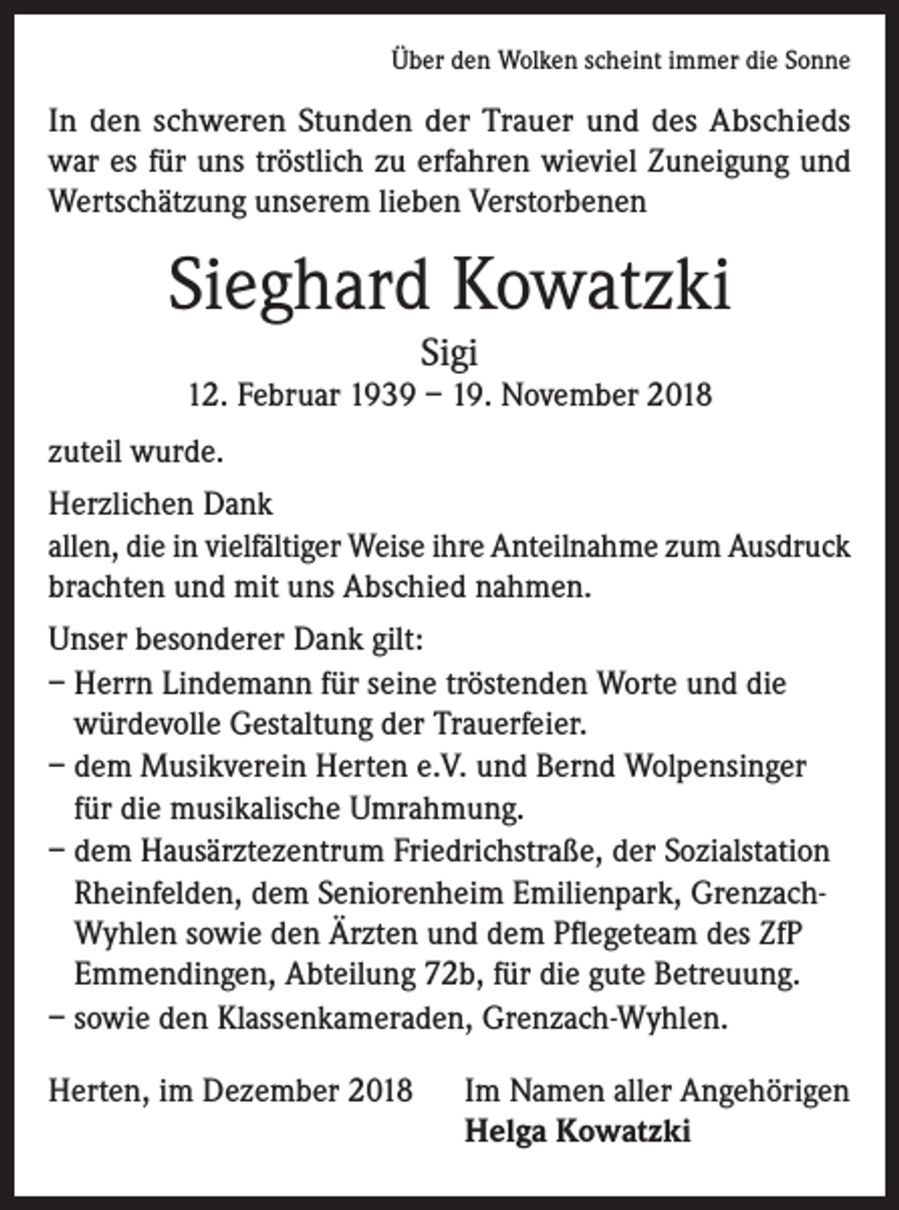 <p>Über den Wolken scheint immer die Sonne</p><p>In den schweren Stunden der Trauer und des Abschieds<br />war es für uns tröstlich zu erfahren wieviel Zuneigung und<br />Wertschätzung unserem lieben Verstorbenen</p><p>Sieghard Kowatzki<br />Sigi</p><p>12. Februar 1939 – 19. November 2018<br />zuteil wurde.<br />Herzlichen Dank<br />allen, die in vielfältiger Weise ihre Anteilnahme zum Ausdruck<br />brachten und mit uns Abschied nahmen.<br />Unser besonderer Dank gilt:<br />– Herrn Lindemann für seine tröstenden Worte und die<br />würdevolle Gestaltung der Trauerfeier.<br />– dem Musikverein Herten e.V. und Bernd Wolpensinger<br />für die musikalische Umrahmung.<br />– dem Hausärztezentrum Friedrichstraße, der Sozialstation<br />Rheinfelden, dem Seniorenheim Emilienpark, GrenzachWyhlen sowie den Ärzten und dem Pflegeteam des ZfP<br />Emmendingen, Abteilung 72b, für die gute Betreuung.<br />– sowie den Klassenkameraden, Grenzach-Wyhlen.<br />Herten, im Dezember 2018 Im Namen aller Angehörigen<br />Helga Kowatzki</p>