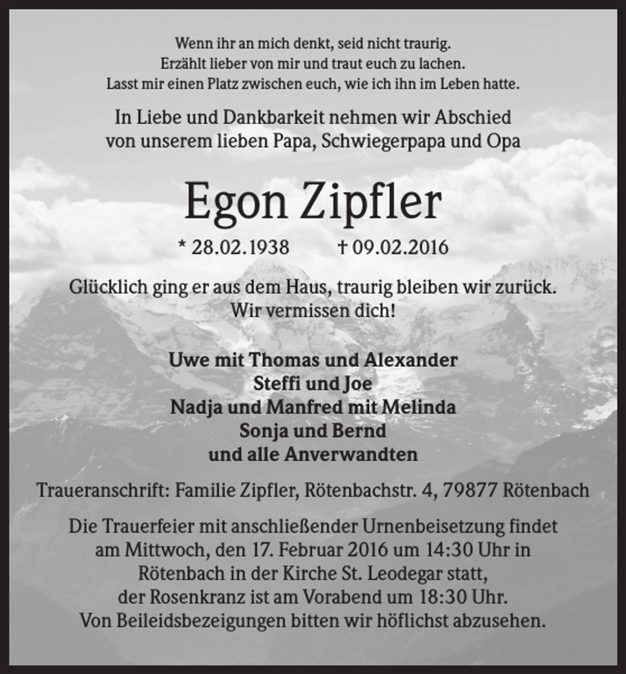 <p>Wenn ihr an mich denkt, seid nicht traurig.<br />Erzählt lieber von mir und traut euch zu lachen.<br />Lasst mir einen Platz zwischen euch, wie ich ihn im Leben hatte.</p><p>In Liebe und Dankbarkeit nehmen wir Abschied<br />von unserem lieben Papa, Schwiegerpapa und Opa</p><p>Egon Zipfler<br />* 28.02.1938</p><p>† 09.02.2016</p><p>Glücklich ging er aus dem Haus, traurig bleiben wir zurück.<br />Wir vermissen dich!<br />Uwe mit Thomas und Alexander<br />Steffi und Joe<br />Nadja und Manfred mit Melinda<br />Sonja und Bernd<br />und alle Anverwandten<br />Traueranschrift: Familie Zipfler, Rötenbachstr. 4, 79877 Rötenbach<br />Die Trauerfeier mit anschließender Urnenbeisetzung findet<br />am Mittwoch, den 17. Februar 2016 um 14:30 Uhr in<br />Rötenbach in der Kirche St. Leodegar statt,<br />der Rosenkranz ist am Vorabend um 18:30 Uhr.<br />Von Beileidsbezeigungen bitten wir höflichst abzusehen.</p>