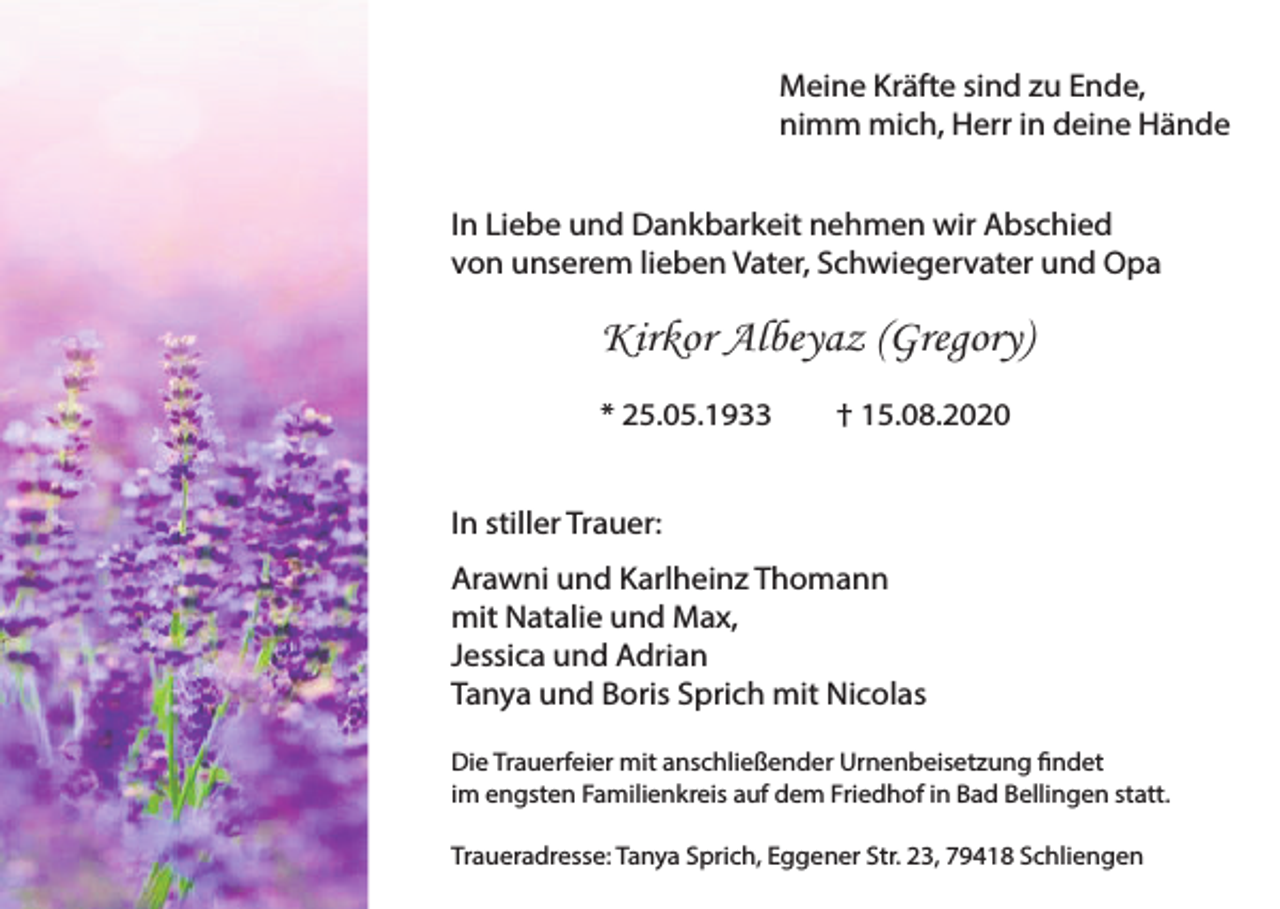 <p>Meine Kräfte sind zu Ende,<br />nimm mich, Herr in deine Hände<br />In Liebe und Dankbarkeit nehmen wir Abschied<br />von unserem lieben Vater, Schwiegervater und Opa</p><p>Kirkor Albeyaz (Gregory)<br />* 25.05.1933</p><p>† 15.08.2020</p><p>In stiller Trauer:<br />Arawni und Karlheinz Thomann<br />mit Natalie und Max,<br />Jessica und Adrian<br />Tanya und Boris Sprich mit Nicolas<br />Die Trauerfeier mit anschließender Urnenbeisetzung findet<br />im engsten Familienkreis auf dem Friedhof in Bad Bellingen statt.<br />Traueradresse: Tanya Sprich, Eggener Str. 23, 79418 Schliengen</p>