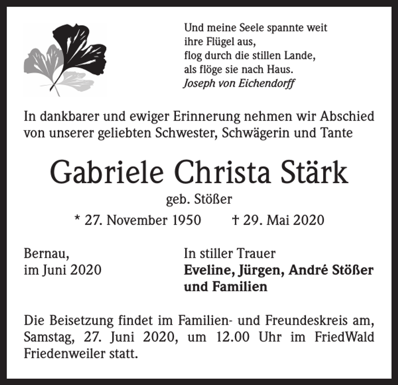 <p>Und meine Seele spannte weit<br />ihre Flügel aus,<br />flog durch die stillen Lande,<br />als flöge sie nach Haus.<br />Joseph von Eichendorff</p><p>In dankbarer und ewiger Erinnerung nehmen wir Abschied<br />von unserer geliebten Schwester, Schwägerin und Tante</p><p>Gabriele Christa Stärk<br />geb. Stößer<br />* 27. November 1950 † 29. Mai 2020</p><p>Bernau,<br />In stiller Trauer<br />im Juni 2020 Eveline, Jürgen, André Stößer<br />und Familien<br />Die Beisetzung findet im Familien- und Freundeskreis am,<br />Samstag, 27. Juni 2020, um 12.00 Uhr im FriedWald<br />­Friedenweiler statt.</p>