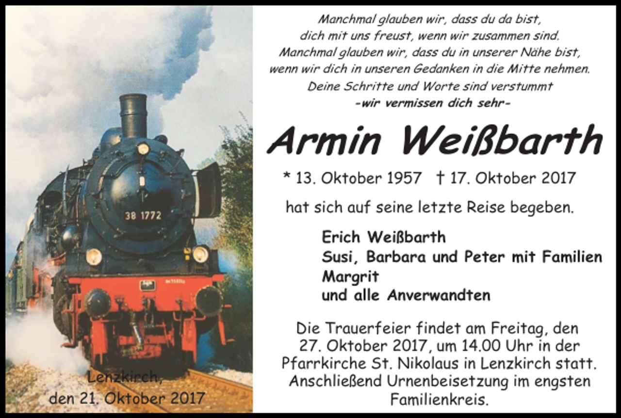 <p>M a n c h m al glglauben<br />a u b e n wiwir,<br />r , dass<br />d a s s du<br />d u da<br />d a bist,<br />bi s t,<br />Manchmal<br />di<br />c h mit<br />mi t uuns<br />n s ffreust,<br />r e u s t, wenn<br />w e n n wir<br />wi r zzusammen<br />u s a m m e n si<br />nd.<br />dich<br />sind.<br />M a n c h m al glglauben<br />a u b e n wiwir,<br />r , dass<br />d a s s du<br />d u iinn unserer<br />u n s e r e r Nähe<br />Nä h e bist,<br />bi s t,<br />Manchmal<br />wwenn<br />e n n wi<br />r didich<br />c h i in<br />n uunseren<br />n s e r e n Gedanken<br />G e d a n k e n iin<br />n die<br />di e Mitte<br />Mi t t e nehmen.<br />n e h m e n.<br />wir<br />D ei n e SSchritte<br />c h ri t t e uund<br />n d Worte<br />W o r t e si<br />n d vverstummt<br />erstu m mt<br />Deine<br />sind<br />--wir<br />wi r vvermissen<br />e r mi s s e n di<br />c h ssehre hr dich</p><p>AArmin<br />r mi n Weißbarth<br />W ei ß b a r t h<br />** 113.<br />3. Oktober<br />O k t o b e r 11 †<br />† 17.<br />1 7. Oktober<br />O k t o b e r 2017<br />2 01 7<br />h a t sisich<br />c h aauf<br />u f sseine<br />ei n e lletzte<br />e t z t e Reise<br />R ei s e begeben.<br />b e g e b e n.<br />hat<br />EErich<br />ri c h Weißbarth<br />W ei ß b a r t h<br />SSusi,<br />u si , BBarbara<br />a r b a r a uund<br />n d PPeter<br />e t e r mit<br />mi t Familien<br />F a mili e n<br />MMargrit<br />a r g ri t<br />uund<br />n d alle<br />all e Anverwandten<br />A nv er w a n dt e n</p><p>LLenzkirch,<br />e n z ki r c h,<br />den<br />d e n 21.<br />2 1. Oktober<br />O k t o b e r 2017<br />2 01 7</p><p>Die<br />Di e TTrauerfeier<br />r a u e r f ei e r fifindet<br />n d e t am<br />a m Freitag,<br />F r ei t a g, den<br />den<br />27.<br />2 7. Oktober<br />O k t o b e r 22017,<br />0 1 7, uum<br />m 14.00<br />1 4. Uhr<br />U h r iinn der<br />d er<br />P f a r r ki r c h e St.<br />S t. Nikolaus<br />Ni k ol a u s iin<br />n Lenzkirch<br />L e n z ki r c h sstatt.<br />t a t t.<br />Pfarrkirche<br />Anschließend<br />A n s c hli e ß e n d UUrnenbeisetzung<br />r n e n b e i s e t z u n g iimm engsten<br />e n gst e n<br />F a mili e n k r ei s.<br />Familienkreis.</p>