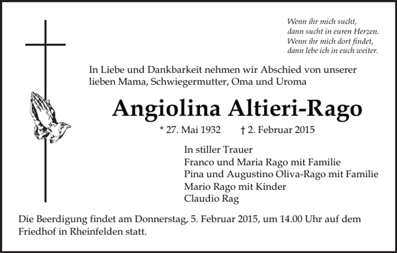 <p>Wenn ihr mich sucht,<br />dann sucht in euren Herzen.<br />Wenn ihr mich dort findet,<br />dann lebe ich in euch weiter.</p><p>In Liebe und Dankbarkeit nehmen wir Abschied von unserer<br />lieben Mama, Schwiegermutter, Oma und Uroma</p><p>Angiolina Altieri-Rago<br />* 27. Mai 1932</p><p>† 2. Februar 2015</p><p>In stiller Trauer<br />Franco und Maria Rago mit Familie<br />Pina und Augustino Oliva-Rago mit Familie<br />Mario Rago mit Kinder<br />Claudio Rag<br />Die Beerdigung findet am Donnerstag, 5. Februar 2015, um 14.00 Uhr auf dem<br />Friedhof in Rheinfelden statt.</p>