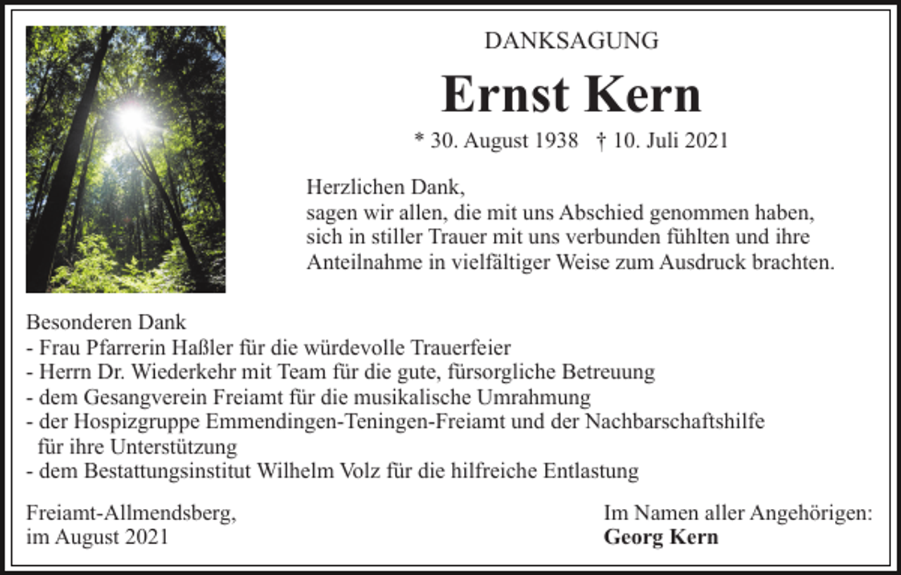 <p>DANKSAGUNG</p><p>Ernst Kern<br />* 30. August 1938 † 10. Juli 2021<br />Herzlichen Dank,<br />sagen wir allen, die mit uns Abschied genommen haben,<br />sich in stiller Trauer mit uns verbunden fühlten und ihre<br />Anteilnahme in vielfältiger Weise zum Ausdruck brachten.<br />Besonderen Dank<br />- Frau Pfarrerin Haßler für die würdevolle Trauerfeier<br />- Herrn Dr. Wiederkehr mit Team für die gute, fürsorgliche Betreuung<br />- dem Gesangverein Freiamt für die musikalische Umrahmung<br />- der Hospizgruppe Emmendingen-Teningen-Freiamt und der Nachbarschaftshilfe<br />für ihre Unterstützung<br />- dem Bestattungsinstitut Wilhelm Volz für die hilfreiche Entlastung<br />Freiamt-Allmendsberg,<br />im August 2021</p><p>Im Namen aller Angehörigen:<br />Georg Kern</p>