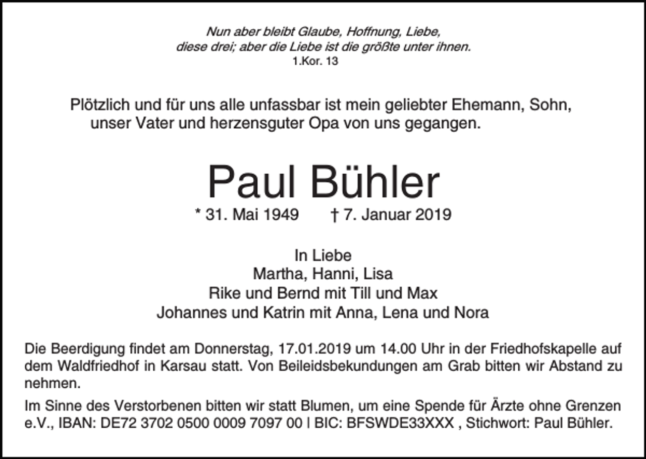 <p>Nun aber bleibt Glaube, Hoffnung, Liebe,<br />diese drei; aber die Liebe ist die größte unter ihnen.<br />1.Kor. 13</p><p>Plötzlich und für uns alle unfassbar ist mein geliebter Ehemann, Sohn,<br />unser Vater und herzensguter Opa von uns gegangen.</p><p>Paul Bühler</p><p>* 31. Mai 1949</p><p>† 7. Januar 2019</p><p>In Liebe<br />Martha, Hanni, Lisa<br />Rike und Bernd mit Till und Max<br />Johannes und Katrin mit Anna, Lena und Nora<br />Die Beerdigung findet am Donnerstag, 17.01.2019 um 14.00 Uhr in der Friedhofskapelle auf<br />dem Waldfriedhof in Karsau statt. Von Beileidsbekundungen am Grab bitten wir Abstand zu<br />nehmen.<br />Im Sinne des Verstorbenen bitten wir statt Blumen, um eine Spende für Ärzte ohne Grenzen<br />e.V., IBAN: DE72 3702 0509 7097 00 | BIC: BFSWDE33XXX , Stichwort: Paul Bühler.</p>