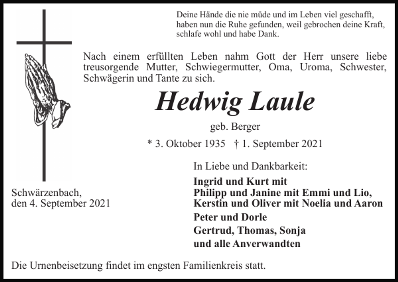 <p>Deine Hände die nie müde und im Leben viel geschafft,<br />haben nun die Ruhe gefunden, weil gebrochen deine Kraft,<br />schlafe wohl und habe Dank.</p><p>Nach einem erfüllten Leben nahm Gott der Herr unsere liebe<br />treusorgende Mutter, Schwiegermutter, Oma, Uroma, Schwester,<br />Schwägerin und Tante zu sich.</p><p>Hedwig Laule<br />geb. Berger<br />* 3. Oktober 1935 † 1. September 2021</p><p>Schwärzenbach,<br />den 4. September 2021</p><p>In Liebe und Dankbarkeit:<br />Ingrid und Kurt mit<br />Philipp und Janine mit Emmi und Lio,<br />Kerstin und Oliver mit Noelia und Aaron<br />Peter und Dorle<br />Gertrud, Thomas, Sonja<br />und alle Anverwandten</p><p>Die Urnenbeisetzung findet im engsten Familienkreis statt.</p>