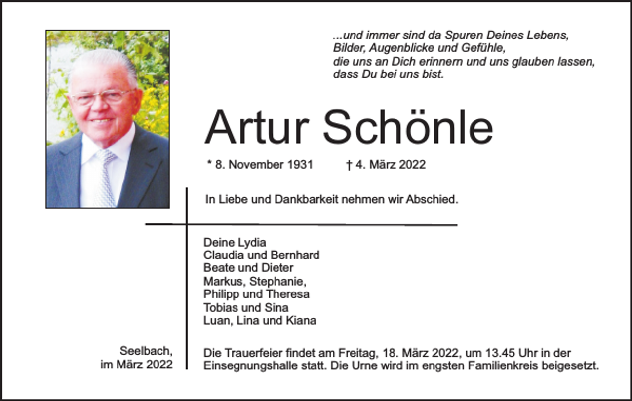 <p>...und immer sind da Spuren Deines Lebens,<br />Bilder, Augenblicke und Gefühle,<br />die uns an Dich erinnern und uns glauben lassen,<br />dass Du bei uns bist.</p><p>Artur Schönle<br />* 8. November 1931</p><p>† 4. März 2022</p><p>In Liebe und Dankbarkeit nehmen wir Abschied.<br />Deine Lydia<br />Claudia und Bernhard<br />Beate und Dieter<br />Markus, Stephanie,<br />Philipp und Theresa<br />Tobias und Sina<br />Luan, Lina und Kiana<br />Seelbach,<br />im März 2022</p><p>Die Trauerfeier findet am Freitag, 18. März 2022, um 13.45 Uhr in der<br />Einsegnungshalle statt. Die Urne wird im engsten Familienkreis beigesetzt.</p>