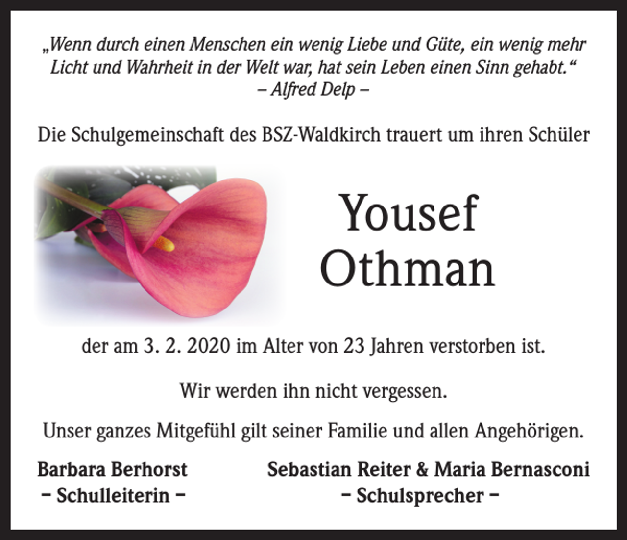 <p>„Wenn durch einen Menschen ein wenig Liebe und Güte, ein wenig mehr<br />Licht und Wahrheit in der Welt war, hat sein Leben einen Sinn gehabt.“<br />– Alfred Delp –</p><p>Die Schulgemeinschaft des BSZ-Waldkirch trauert um ihren Schüler</p><p>Yousef<br />Othman<br />der am 3. 2. 2020 im Alter von 23 Jahren verstorben ist.<br />Wir werden ihn nicht vergessen.<br />Unser ganzes Mitgefühl gilt seiner Familie und allen Angehörigen.<br />Barbara Berhorst<br />– Schulleiterin –</p><p>Sebastian Reiter &amp; Maria Bernasconi<br />– Schulsprecher –</p>