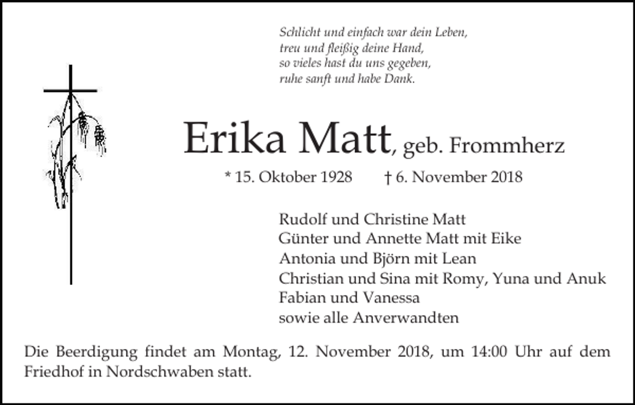 <p>Schlicht und einfach war dein Leben,<br />treu und fleißig deine Hand,<br />so vieles hast du uns gegeben,<br />ruhe sanft und habe Dank.</p><p>Erika Matt, geb. Frommherz<br />* 15. Oktober 1928</p><p>† 6. November 2018</p><p>Rudolf und Christine Matt<br />Günter und Annette Matt mit Eike<br />Antonia und Björn mit Lean<br />Christian und Sina mit Romy, Yuna und Anuk<br />Fabian und Vanessa<br />sowie alle Anverwandten<br />Die Beerdigung findet am Montag, 12. November 2018, um 14:00 Uhr auf dem<br />Friedhof in Nordschwaben statt.</p>