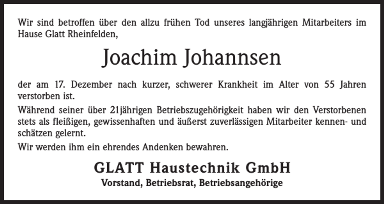 <p>Wir sind betroffen über den allzu frühen Tod unseres langjährigen Mitarbeiters im<br />Hause Glatt Rheinfelden,</p><p>Joachim Johannsen<br />der am 17. Dezember nach kurzer, schwerer Krankheit im Alter von 55 Jahren<br />­verstorben ist.<br />Während seiner über 21jährigen Betriebszugehörigkeit haben wir den Verstorbenen<br />stets als fleißigen, gewissenhaften und äußerst zuverlässigen Mitarbeiter kennen- und<br />schätzen gelernt.<br />Wir werden ihm ein ehrendes Andenken bewahren.</p><p>GLATT Haustechnik GmbH<br />Vorstand, Betriebsrat, Betriebsangehörige</p>