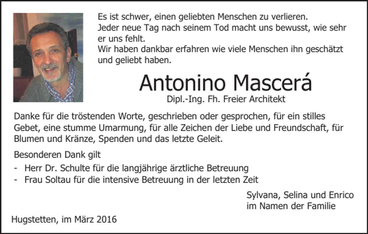 <p>Es ist schwer, einen geliebten Menschen zu verlieren.<br />Jeder neue Tag nach seinem Tod macht uns bewusst, wie sehr<br />er uns fehlt.<br />Wir haben dankbar erfahren wie viele Menschen ihn geschätzt<br />und geliebt haben.</p><p>Antonino Mascerá<br />Dipl.-Ing. Fh. Freier Architekt</p><p>Danke für die tröstenden Worte, geschrieben oder gesprochen, für ein stilles<br />Gebet, eine stumme Umarmung, für alle Zeichen der Liebe und Freundschaft, für<br />Blumen und Kränze, Spenden und das letzte Geleit.<br />Besonderen Dank gilt<br />- Herr Dr. Schulte für die langjährige ärztliche Betreuung<br />- Frau Soltau für die intensive Betreuung in der letzten Zeit<br />Sylvana, Selina und Enrico<br />im Namen der Familie<br />Hugstetten, im März 2016</p>